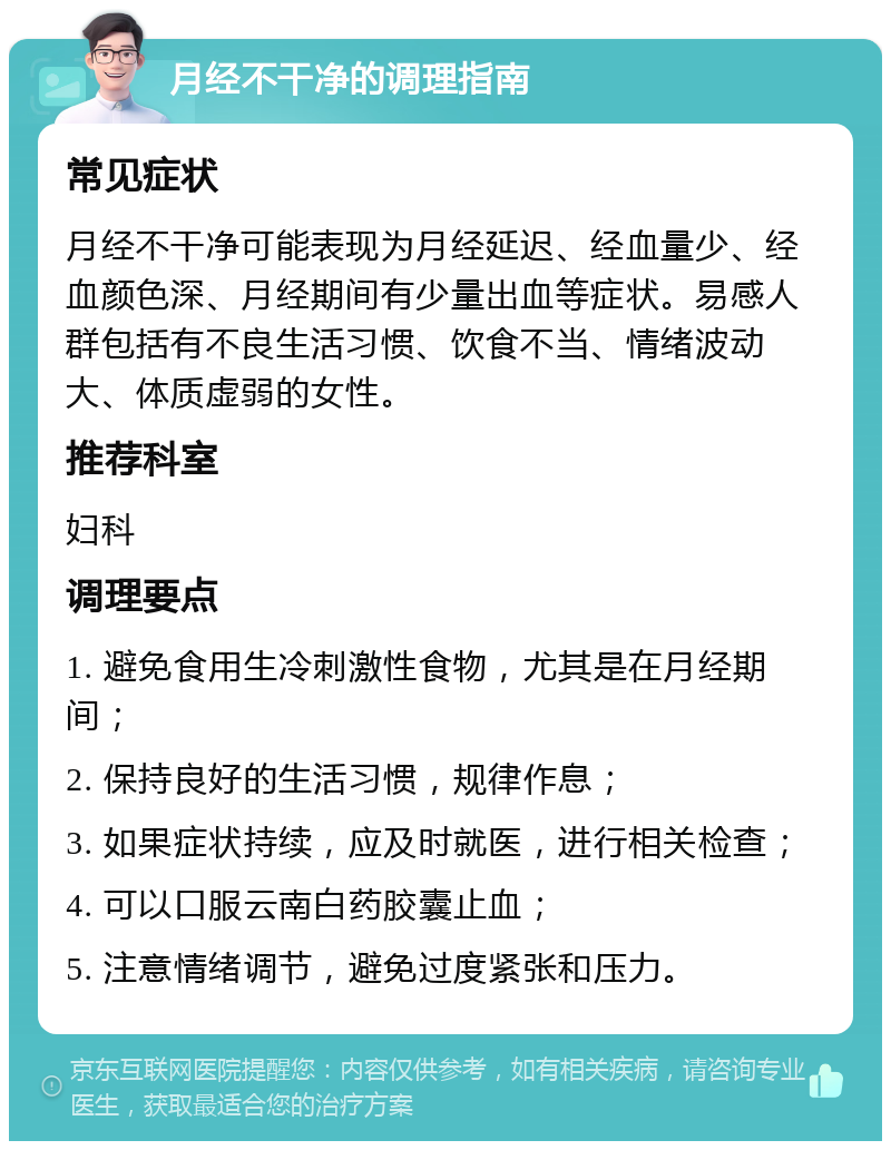 月经不干净的调理指南 常见症状 月经不干净可能表现为月经延迟、经血量少、经血颜色深、月经期间有少量出血等症状。易感人群包括有不良生活习惯、饮食不当、情绪波动大、体质虚弱的女性。 推荐科室 妇科 调理要点 1. 避免食用生冷刺激性食物，尤其是在月经期间； 2. 保持良好的生活习惯，规律作息； 3. 如果症状持续，应及时就医，进行相关检查； 4. 可以口服云南白药胶囊止血； 5. 注意情绪调节，避免过度紧张和压力。