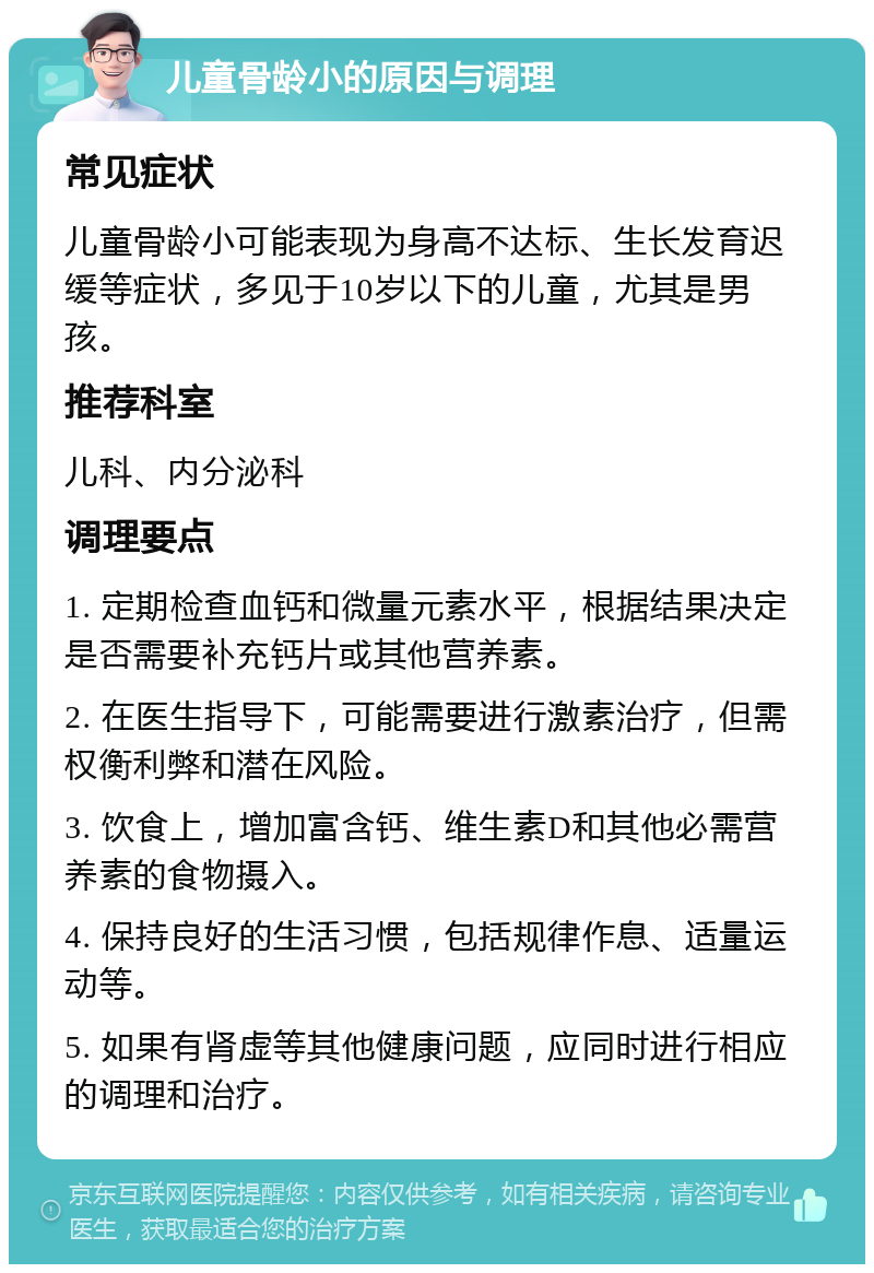 儿童骨龄小的原因与调理 常见症状 儿童骨龄小可能表现为身高不达标、生长发育迟缓等症状，多见于10岁以下的儿童，尤其是男孩。 推荐科室 儿科、内分泌科 调理要点 1. 定期检查血钙和微量元素水平，根据结果决定是否需要补充钙片或其他营养素。 2. 在医生指导下，可能需要进行激素治疗，但需权衡利弊和潜在风险。 3. 饮食上，增加富含钙、维生素D和其他必需营养素的食物摄入。 4. 保持良好的生活习惯，包括规律作息、适量运动等。 5. 如果有肾虚等其他健康问题，应同时进行相应的调理和治疗。