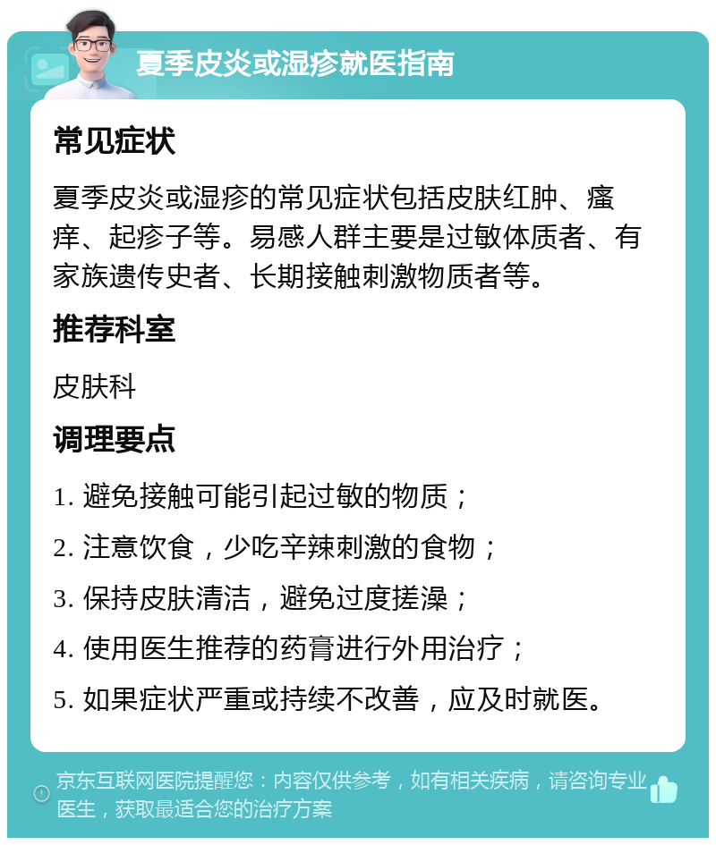 夏季皮炎或湿疹就医指南 常见症状 夏季皮炎或湿疹的常见症状包括皮肤红肿、瘙痒、起疹子等。易感人群主要是过敏体质者、有家族遗传史者、长期接触刺激物质者等。 推荐科室 皮肤科 调理要点 1. 避免接触可能引起过敏的物质； 2. 注意饮食，少吃辛辣刺激的食物； 3. 保持皮肤清洁，避免过度搓澡； 4. 使用医生推荐的药膏进行外用治疗； 5. 如果症状严重或持续不改善，应及时就医。