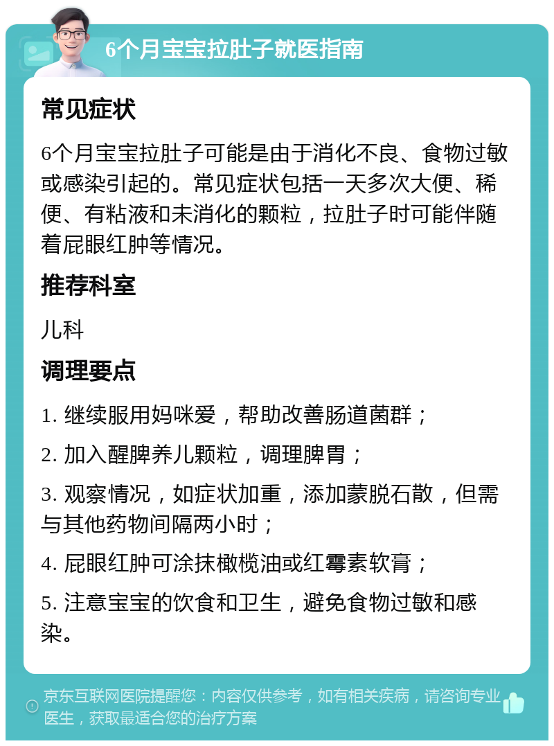 6个月宝宝拉肚子就医指南 常见症状 6个月宝宝拉肚子可能是由于消化不良、食物过敏或感染引起的。常见症状包括一天多次大便、稀便、有粘液和未消化的颗粒，拉肚子时可能伴随着屁眼红肿等情况。 推荐科室 儿科 调理要点 1. 继续服用妈咪爱，帮助改善肠道菌群； 2. 加入醒脾养儿颗粒，调理脾胃； 3. 观察情况，如症状加重，添加蒙脱石散，但需与其他药物间隔两小时； 4. 屁眼红肿可涂抹橄榄油或红霉素软膏； 5. 注意宝宝的饮食和卫生，避免食物过敏和感染。