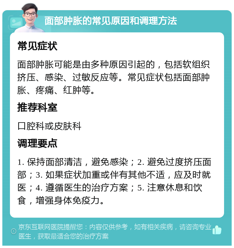 面部肿胀的常见原因和调理方法 常见症状 面部肿胀可能是由多种原因引起的，包括软组织挤压、感染、过敏反应等。常见症状包括面部肿胀、疼痛、红肿等。 推荐科室 口腔科或皮肤科 调理要点 1. 保持面部清洁，避免感染；2. 避免过度挤压面部；3. 如果症状加重或伴有其他不适，应及时就医；4. 遵循医生的治疗方案；5. 注意休息和饮食，增强身体免疫力。