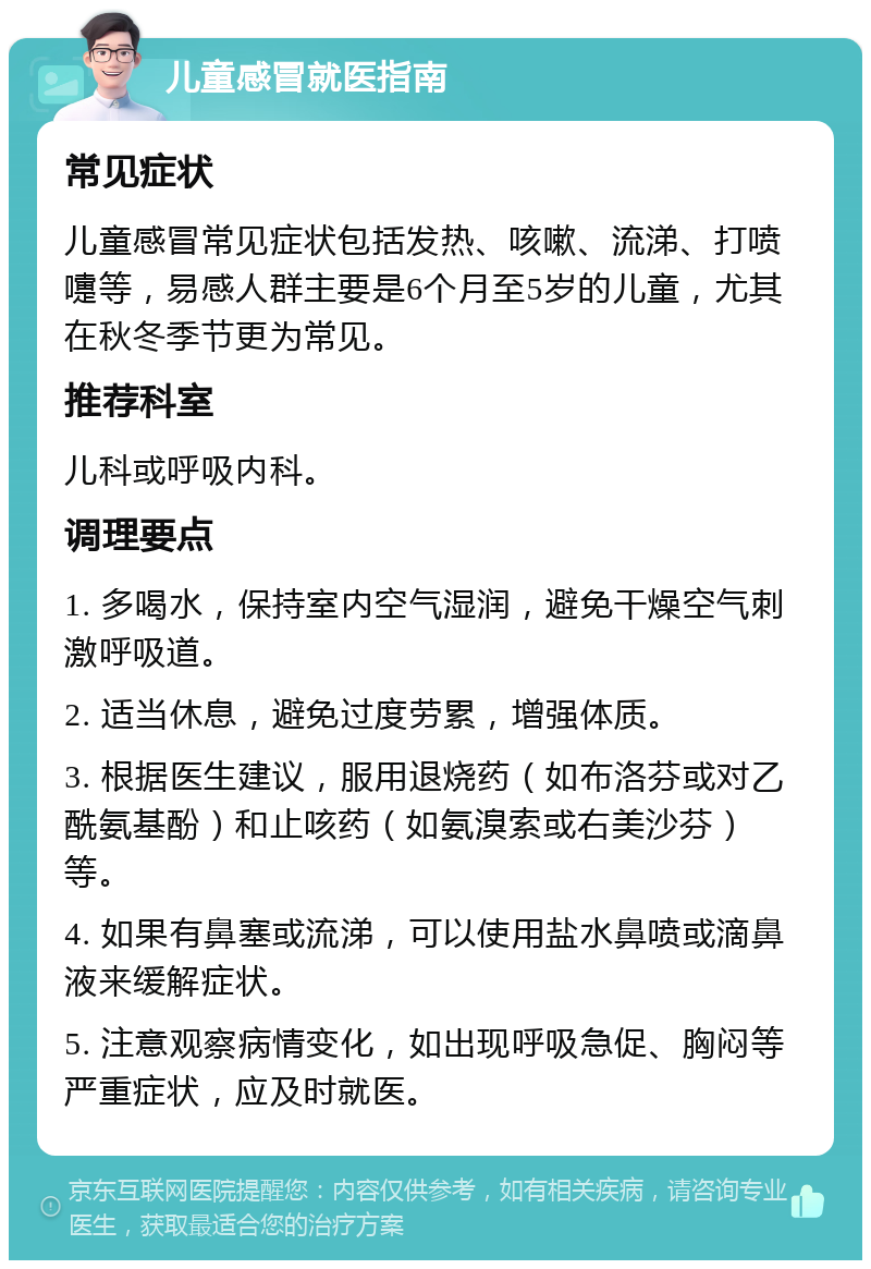 儿童感冒就医指南 常见症状 儿童感冒常见症状包括发热、咳嗽、流涕、打喷嚏等，易感人群主要是6个月至5岁的儿童，尤其在秋冬季节更为常见。 推荐科室 儿科或呼吸内科。 调理要点 1. 多喝水，保持室内空气湿润，避免干燥空气刺激呼吸道。 2. 适当休息，避免过度劳累，增强体质。 3. 根据医生建议，服用退烧药（如布洛芬或对乙酰氨基酚）和止咳药（如氨溴索或右美沙芬）等。 4. 如果有鼻塞或流涕，可以使用盐水鼻喷或滴鼻液来缓解症状。 5. 注意观察病情变化，如出现呼吸急促、胸闷等严重症状，应及时就医。