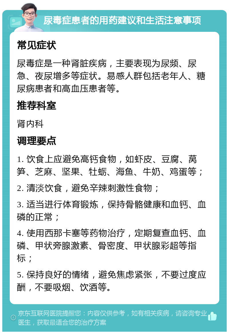 尿毒症患者的用药建议和生活注意事项 常见症状 尿毒症是一种肾脏疾病，主要表现为尿频、尿急、夜尿增多等症状。易感人群包括老年人、糖尿病患者和高血压患者等。 推荐科室 肾内科 调理要点 1. 饮食上应避免高钙食物，如虾皮、豆腐、莴笋、芝麻、坚果、牡蛎、海鱼、牛奶、鸡蛋等； 2. 清淡饮食，避免辛辣刺激性食物； 3. 适当进行体育锻炼，保持骨骼健康和血钙、血磷的正常； 4. 使用西那卡塞等药物治疗，定期复查血钙、血磷、甲状旁腺激素、骨密度、甲状腺彩超等指标； 5. 保持良好的情绪，避免焦虑紧张，不要过度应酬，不要吸烟、饮酒等。