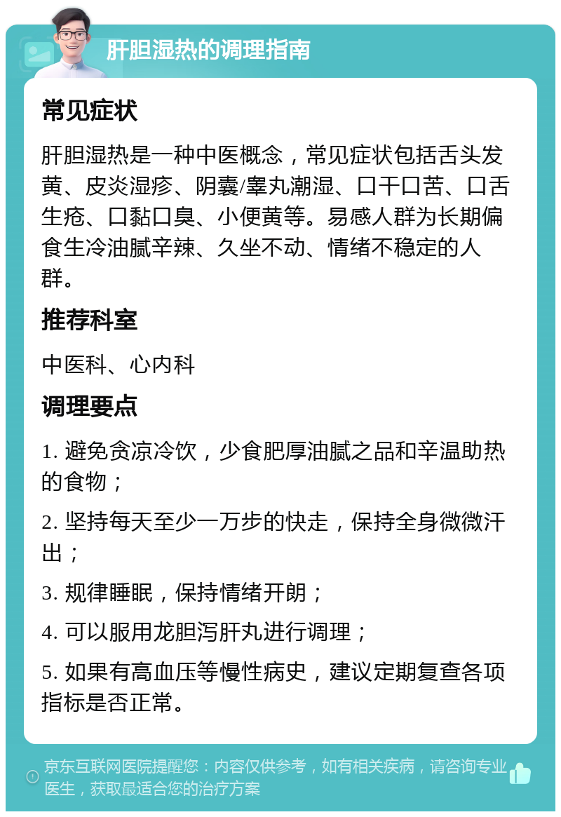 肝胆湿热的调理指南 常见症状 肝胆湿热是一种中医概念，常见症状包括舌头发黄、皮炎湿疹、阴囊/睾丸潮湿、口干口苦、口舌生疮、口黏口臭、小便黄等。易感人群为长期偏食生冷油腻辛辣、久坐不动、情绪不稳定的人群。 推荐科室 中医科、心内科 调理要点 1. 避免贪凉冷饮，少食肥厚油腻之品和辛温助热的食物； 2. 坚持每天至少一万步的快走，保持全身微微汗出； 3. 规律睡眠，保持情绪开朗； 4. 可以服用龙胆泻肝丸进行调理； 5. 如果有高血压等慢性病史，建议定期复查各项指标是否正常。