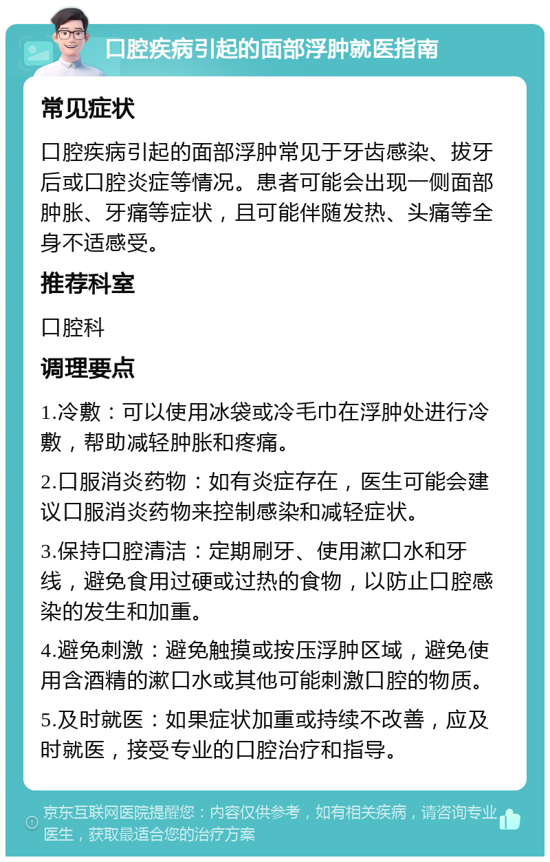 口腔疾病引起的面部浮肿就医指南 常见症状 口腔疾病引起的面部浮肿常见于牙齿感染、拔牙后或口腔炎症等情况。患者可能会出现一侧面部肿胀、牙痛等症状，且可能伴随发热、头痛等全身不适感受。 推荐科室 口腔科 调理要点 1.冷敷：可以使用冰袋或冷毛巾在浮肿处进行冷敷，帮助减轻肿胀和疼痛。 2.口服消炎药物：如有炎症存在，医生可能会建议口服消炎药物来控制感染和减轻症状。 3.保持口腔清洁：定期刷牙、使用漱口水和牙线，避免食用过硬或过热的食物，以防止口腔感染的发生和加重。 4.避免刺激：避免触摸或按压浮肿区域，避免使用含酒精的漱口水或其他可能刺激口腔的物质。 5.及时就医：如果症状加重或持续不改善，应及时就医，接受专业的口腔治疗和指导。