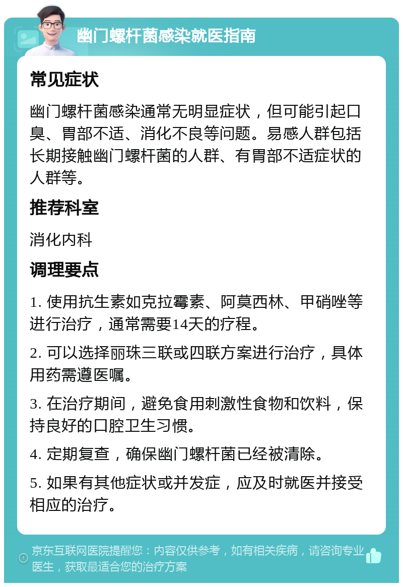 幽门螺杆菌感染就医指南 常见症状 幽门螺杆菌感染通常无明显症状，但可能引起口臭、胃部不适、消化不良等问题。易感人群包括长期接触幽门螺杆菌的人群、有胃部不适症状的人群等。 推荐科室 消化内科 调理要点 1. 使用抗生素如克拉霉素、阿莫西林、甲硝唑等进行治疗，通常需要14天的疗程。 2. 可以选择丽珠三联或四联方案进行治疗，具体用药需遵医嘱。 3. 在治疗期间，避免食用刺激性食物和饮料，保持良好的口腔卫生习惯。 4. 定期复查，确保幽门螺杆菌已经被清除。 5. 如果有其他症状或并发症，应及时就医并接受相应的治疗。