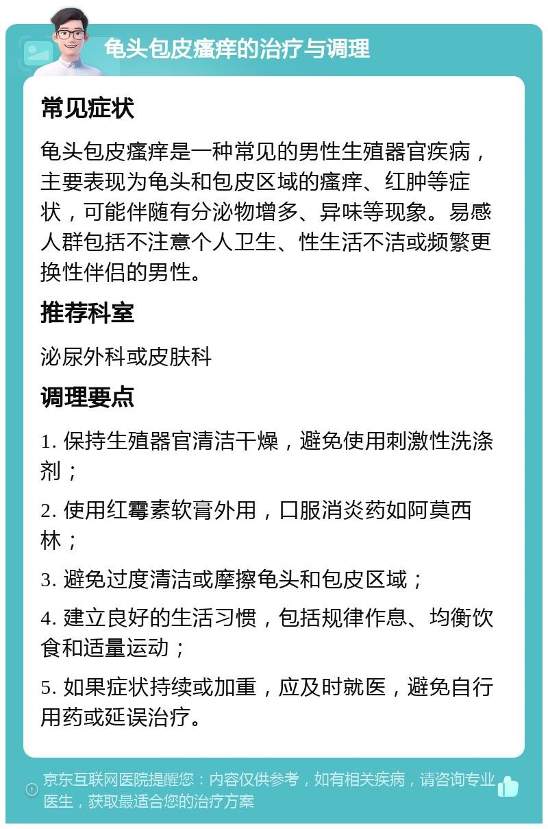 龟头包皮瘙痒的治疗与调理 常见症状 龟头包皮瘙痒是一种常见的男性生殖器官疾病，主要表现为龟头和包皮区域的瘙痒、红肿等症状，可能伴随有分泌物增多、异味等现象。易感人群包括不注意个人卫生、性生活不洁或频繁更换性伴侣的男性。 推荐科室 泌尿外科或皮肤科 调理要点 1. 保持生殖器官清洁干燥，避免使用刺激性洗涤剂； 2. 使用红霉素软膏外用，口服消炎药如阿莫西林； 3. 避免过度清洁或摩擦龟头和包皮区域； 4. 建立良好的生活习惯，包括规律作息、均衡饮食和适量运动； 5. 如果症状持续或加重，应及时就医，避免自行用药或延误治疗。