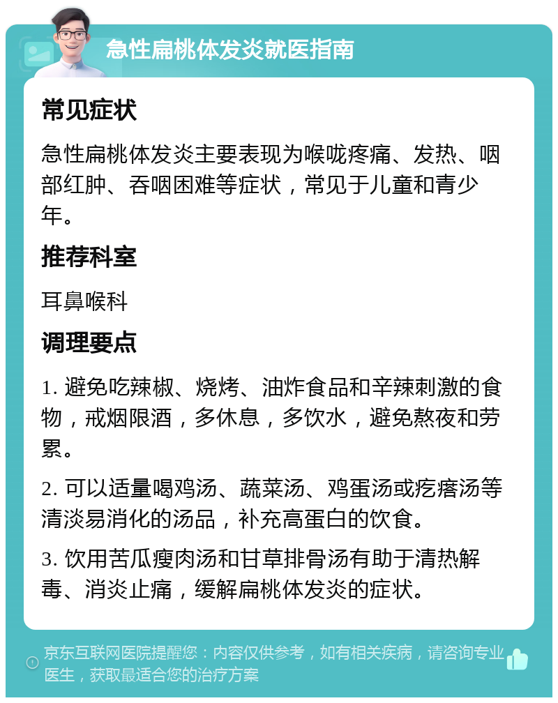 急性扁桃体发炎就医指南 常见症状 急性扁桃体发炎主要表现为喉咙疼痛、发热、咽部红肿、吞咽困难等症状，常见于儿童和青少年。 推荐科室 耳鼻喉科 调理要点 1. 避免吃辣椒、烧烤、油炸食品和辛辣刺激的食物，戒烟限酒，多休息，多饮水，避免熬夜和劳累。 2. 可以适量喝鸡汤、蔬菜汤、鸡蛋汤或疙瘩汤等清淡易消化的汤品，补充高蛋白的饮食。 3. 饮用苦瓜瘦肉汤和甘草排骨汤有助于清热解毒、消炎止痛，缓解扁桃体发炎的症状。