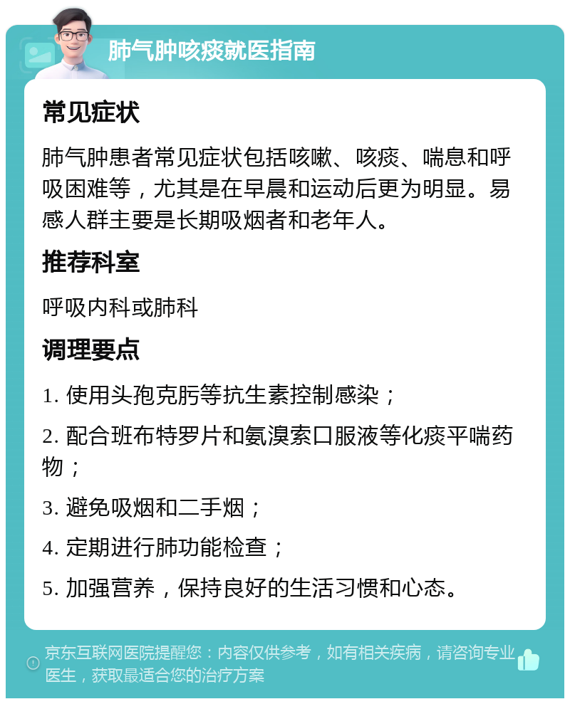 肺气肿咳痰就医指南 常见症状 肺气肿患者常见症状包括咳嗽、咳痰、喘息和呼吸困难等，尤其是在早晨和运动后更为明显。易感人群主要是长期吸烟者和老年人。 推荐科室 呼吸内科或肺科 调理要点 1. 使用头孢克肟等抗生素控制感染； 2. 配合班布特罗片和氨溴索口服液等化痰平喘药物； 3. 避免吸烟和二手烟； 4. 定期进行肺功能检查； 5. 加强营养，保持良好的生活习惯和心态。