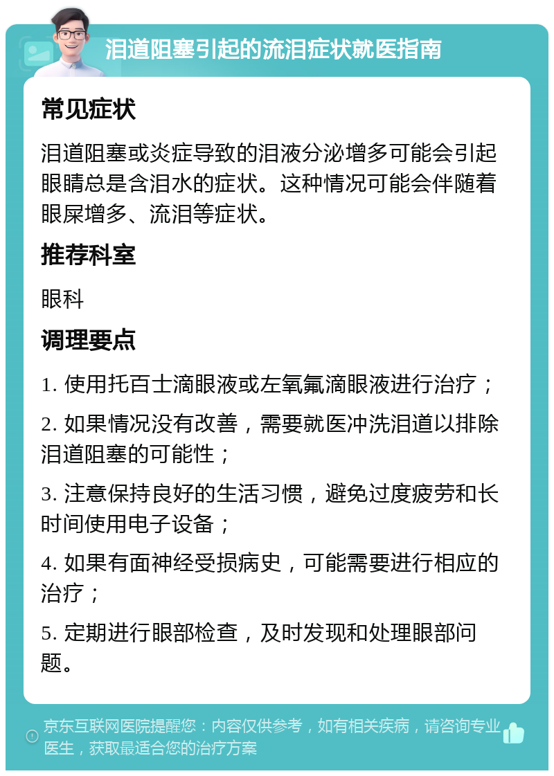 泪道阻塞引起的流泪症状就医指南 常见症状 泪道阻塞或炎症导致的泪液分泌增多可能会引起眼睛总是含泪水的症状。这种情况可能会伴随着眼屎增多、流泪等症状。 推荐科室 眼科 调理要点 1. 使用托百士滴眼液或左氧氟滴眼液进行治疗； 2. 如果情况没有改善，需要就医冲洗泪道以排除泪道阻塞的可能性； 3. 注意保持良好的生活习惯，避免过度疲劳和长时间使用电子设备； 4. 如果有面神经受损病史，可能需要进行相应的治疗； 5. 定期进行眼部检查，及时发现和处理眼部问题。