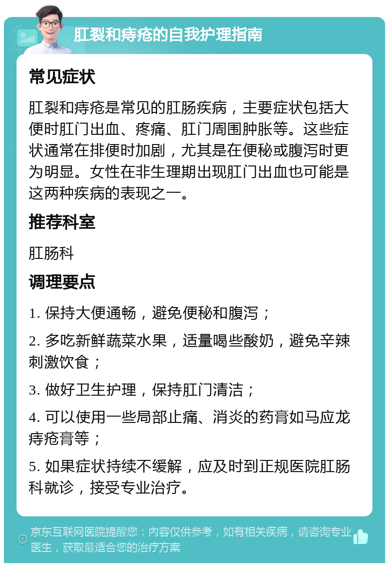 肛裂和痔疮的自我护理指南 常见症状 肛裂和痔疮是常见的肛肠疾病，主要症状包括大便时肛门出血、疼痛、肛门周围肿胀等。这些症状通常在排便时加剧，尤其是在便秘或腹泻时更为明显。女性在非生理期出现肛门出血也可能是这两种疾病的表现之一。 推荐科室 肛肠科 调理要点 1. 保持大便通畅，避免便秘和腹泻； 2. 多吃新鲜蔬菜水果，适量喝些酸奶，避免辛辣刺激饮食； 3. 做好卫生护理，保持肛门清洁； 4. 可以使用一些局部止痛、消炎的药膏如马应龙痔疮膏等； 5. 如果症状持续不缓解，应及时到正规医院肛肠科就诊，接受专业治疗。