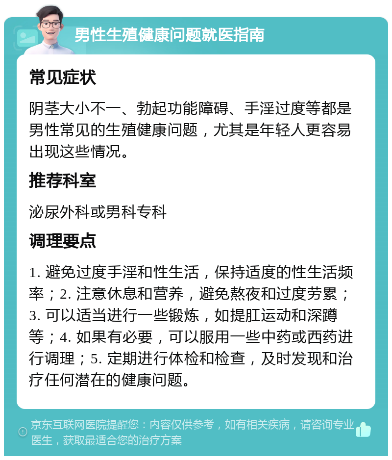 男性生殖健康问题就医指南 常见症状 阴茎大小不一、勃起功能障碍、手淫过度等都是男性常见的生殖健康问题，尤其是年轻人更容易出现这些情况。 推荐科室 泌尿外科或男科专科 调理要点 1. 避免过度手淫和性生活，保持适度的性生活频率；2. 注意休息和营养，避免熬夜和过度劳累；3. 可以适当进行一些锻炼，如提肛运动和深蹲等；4. 如果有必要，可以服用一些中药或西药进行调理；5. 定期进行体检和检查，及时发现和治疗任何潜在的健康问题。