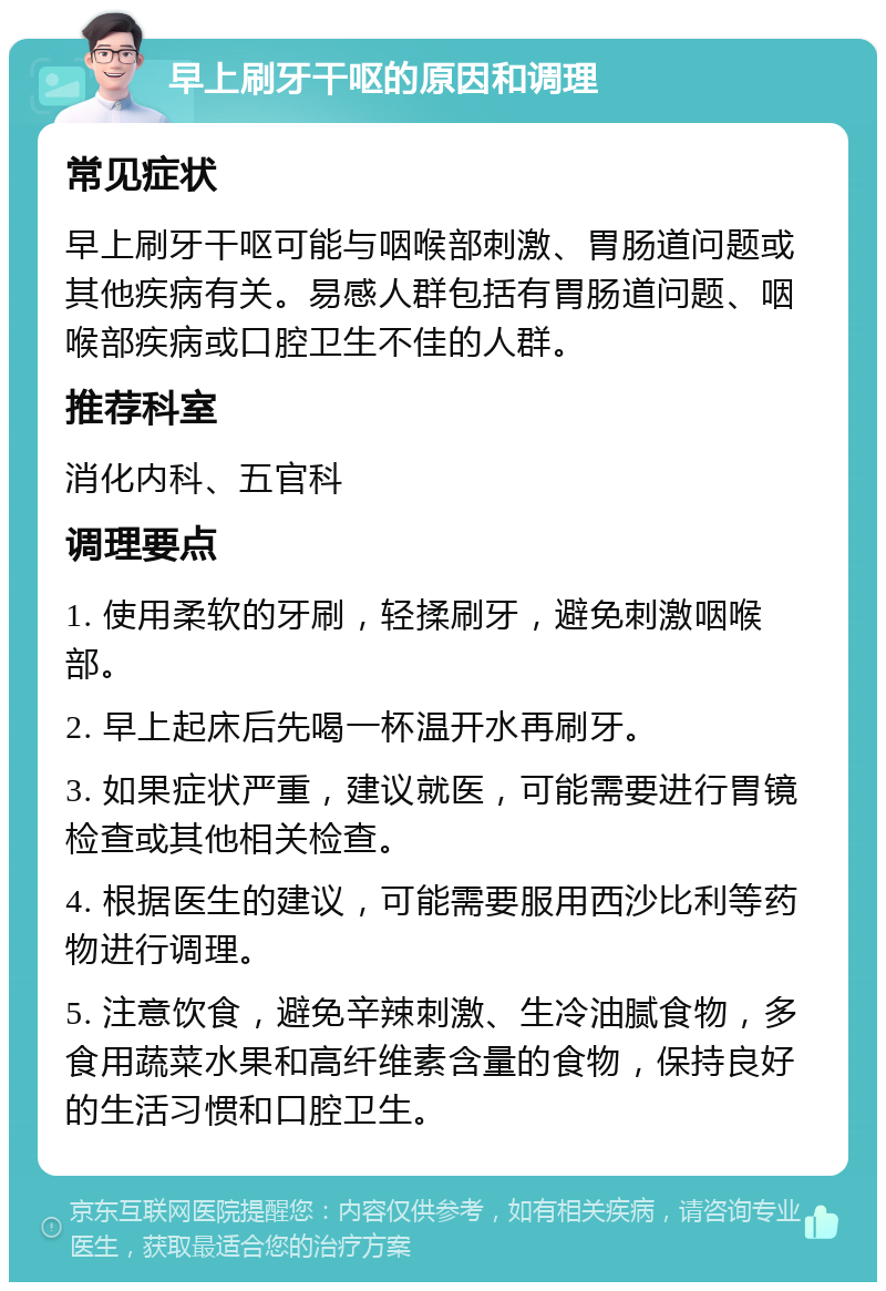 早上刷牙干呕的原因和调理 常见症状 早上刷牙干呕可能与咽喉部刺激、胃肠道问题或其他疾病有关。易感人群包括有胃肠道问题、咽喉部疾病或口腔卫生不佳的人群。 推荐科室 消化内科、五官科 调理要点 1. 使用柔软的牙刷，轻揉刷牙，避免刺激咽喉部。 2. 早上起床后先喝一杯温开水再刷牙。 3. 如果症状严重，建议就医，可能需要进行胃镜检查或其他相关检查。 4. 根据医生的建议，可能需要服用西沙比利等药物进行调理。 5. 注意饮食，避免辛辣刺激、生冷油腻食物，多食用蔬菜水果和高纤维素含量的食物，保持良好的生活习惯和口腔卫生。