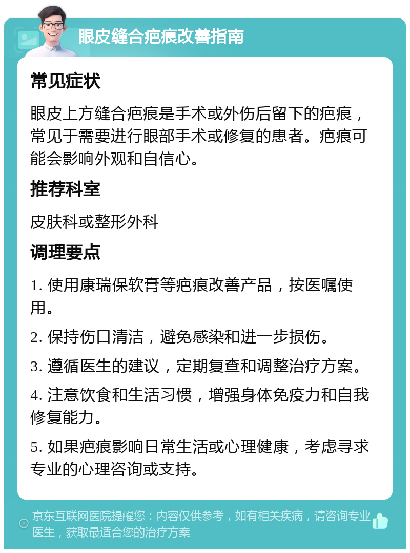 眼皮缝合疤痕改善指南 常见症状 眼皮上方缝合疤痕是手术或外伤后留下的疤痕，常见于需要进行眼部手术或修复的患者。疤痕可能会影响外观和自信心。 推荐科室 皮肤科或整形外科 调理要点 1. 使用康瑞保软膏等疤痕改善产品，按医嘱使用。 2. 保持伤口清洁，避免感染和进一步损伤。 3. 遵循医生的建议，定期复查和调整治疗方案。 4. 注意饮食和生活习惯，增强身体免疫力和自我修复能力。 5. 如果疤痕影响日常生活或心理健康，考虑寻求专业的心理咨询或支持。