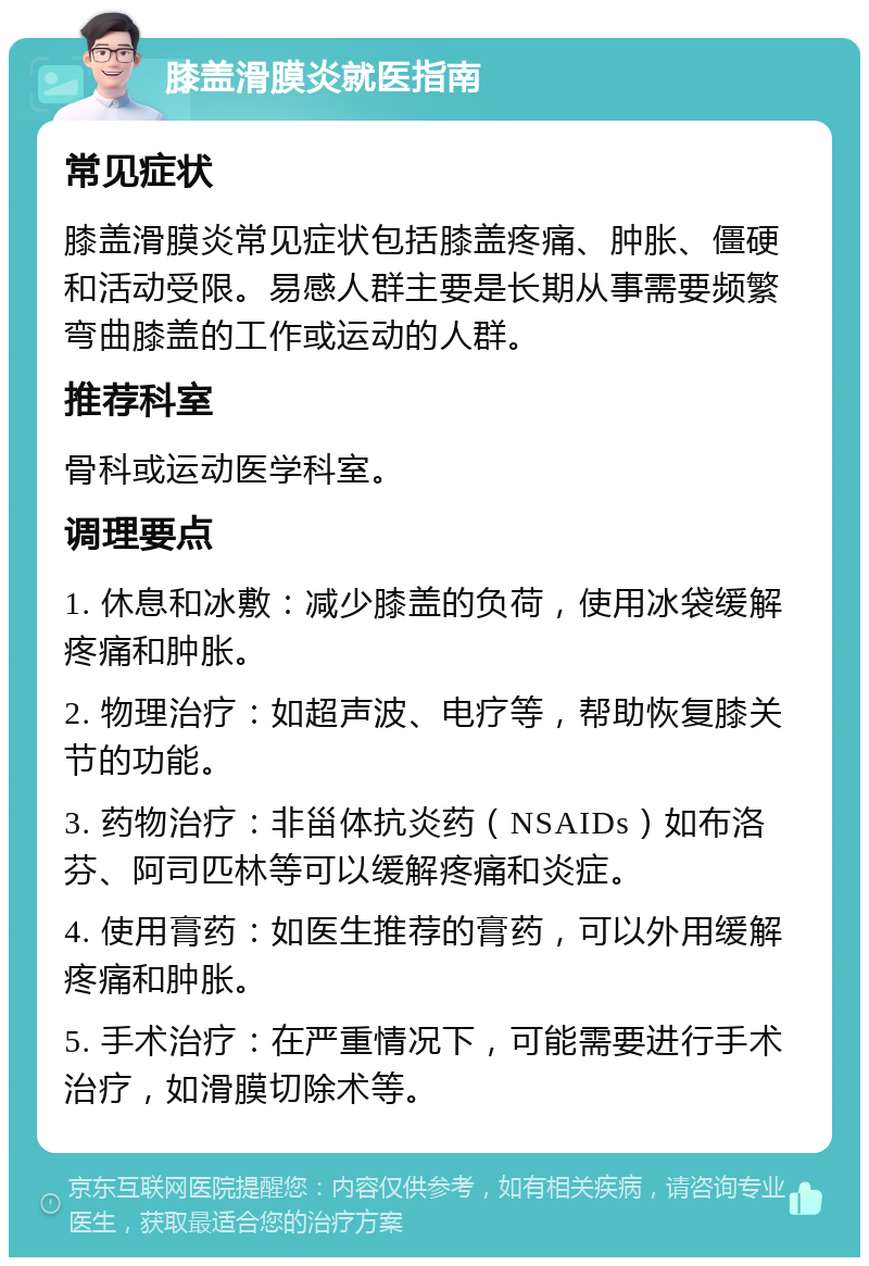 膝盖滑膜炎就医指南 常见症状 膝盖滑膜炎常见症状包括膝盖疼痛、肿胀、僵硬和活动受限。易感人群主要是长期从事需要频繁弯曲膝盖的工作或运动的人群。 推荐科室 骨科或运动医学科室。 调理要点 1. 休息和冰敷：减少膝盖的负荷，使用冰袋缓解疼痛和肿胀。 2. 物理治疗：如超声波、电疗等，帮助恢复膝关节的功能。 3. 药物治疗：非甾体抗炎药（NSAIDs）如布洛芬、阿司匹林等可以缓解疼痛和炎症。 4. 使用膏药：如医生推荐的膏药，可以外用缓解疼痛和肿胀。 5. 手术治疗：在严重情况下，可能需要进行手术治疗，如滑膜切除术等。