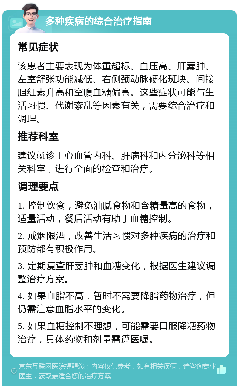 多种疾病的综合治疗指南 常见症状 该患者主要表现为体重超标、血压高、肝囊肿、左室舒张功能减低、右侧颈动脉硬化斑块、间接胆红素升高和空腹血糖偏高。这些症状可能与生活习惯、代谢紊乱等因素有关，需要综合治疗和调理。 推荐科室 建议就诊于心血管内科、肝病科和内分泌科等相关科室，进行全面的检查和治疗。 调理要点 1. 控制饮食，避免油腻食物和含糖量高的食物，适量活动，餐后活动有助于血糖控制。 2. 戒烟限酒，改善生活习惯对多种疾病的治疗和预防都有积极作用。 3. 定期复查肝囊肿和血糖变化，根据医生建议调整治疗方案。 4. 如果血脂不高，暂时不需要降脂药物治疗，但仍需注意血脂水平的变化。 5. 如果血糖控制不理想，可能需要口服降糖药物治疗，具体药物和剂量需遵医嘱。