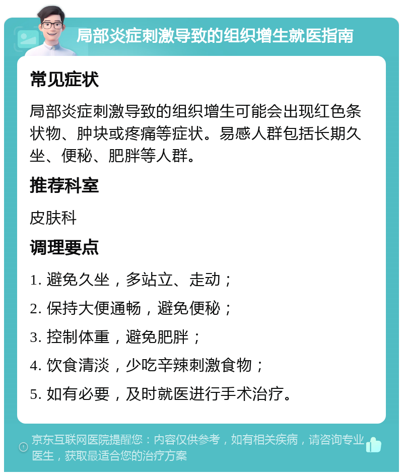 局部炎症刺激导致的组织增生就医指南 常见症状 局部炎症刺激导致的组织增生可能会出现红色条状物、肿块或疼痛等症状。易感人群包括长期久坐、便秘、肥胖等人群。 推荐科室 皮肤科 调理要点 1. 避免久坐，多站立、走动； 2. 保持大便通畅，避免便秘； 3. 控制体重，避免肥胖； 4. 饮食清淡，少吃辛辣刺激食物； 5. 如有必要，及时就医进行手术治疗。