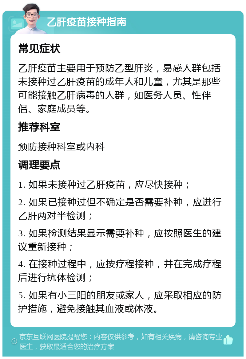 乙肝疫苗接种指南 常见症状 乙肝疫苗主要用于预防乙型肝炎，易感人群包括未接种过乙肝疫苗的成年人和儿童，尤其是那些可能接触乙肝病毒的人群，如医务人员、性伴侣、家庭成员等。 推荐科室 预防接种科室或内科 调理要点 1. 如果未接种过乙肝疫苗，应尽快接种； 2. 如果已接种过但不确定是否需要补种，应进行乙肝两对半检测； 3. 如果检测结果显示需要补种，应按照医生的建议重新接种； 4. 在接种过程中，应按疗程接种，并在完成疗程后进行抗体检测； 5. 如果有小三阳的朋友或家人，应采取相应的防护措施，避免接触其血液或体液。