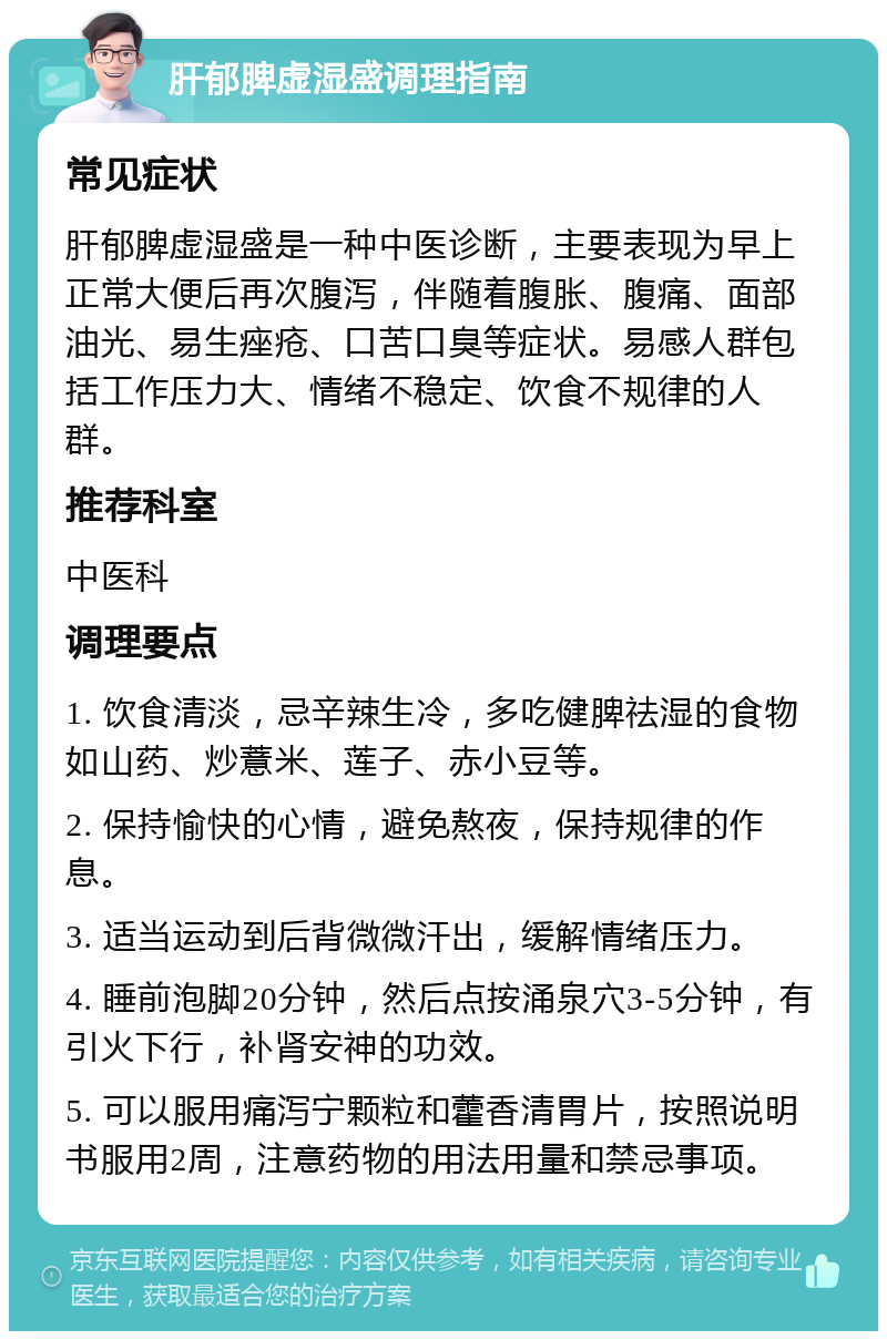 肝郁脾虚湿盛调理指南 常见症状 肝郁脾虚湿盛是一种中医诊断，主要表现为早上正常大便后再次腹泻，伴随着腹胀、腹痛、面部油光、易生痤疮、口苦口臭等症状。易感人群包括工作压力大、情绪不稳定、饮食不规律的人群。 推荐科室 中医科 调理要点 1. 饮食清淡，忌辛辣生冷，多吃健脾祛湿的食物如山药、炒薏米、莲子、赤小豆等。 2. 保持愉快的心情，避免熬夜，保持规律的作息。 3. 适当运动到后背微微汗出，缓解情绪压力。 4. 睡前泡脚20分钟，然后点按涌泉穴3-5分钟，有引火下行，补肾安神的功效。 5. 可以服用痛泻宁颗粒和藿香清胃片，按照说明书服用2周，注意药物的用法用量和禁忌事项。