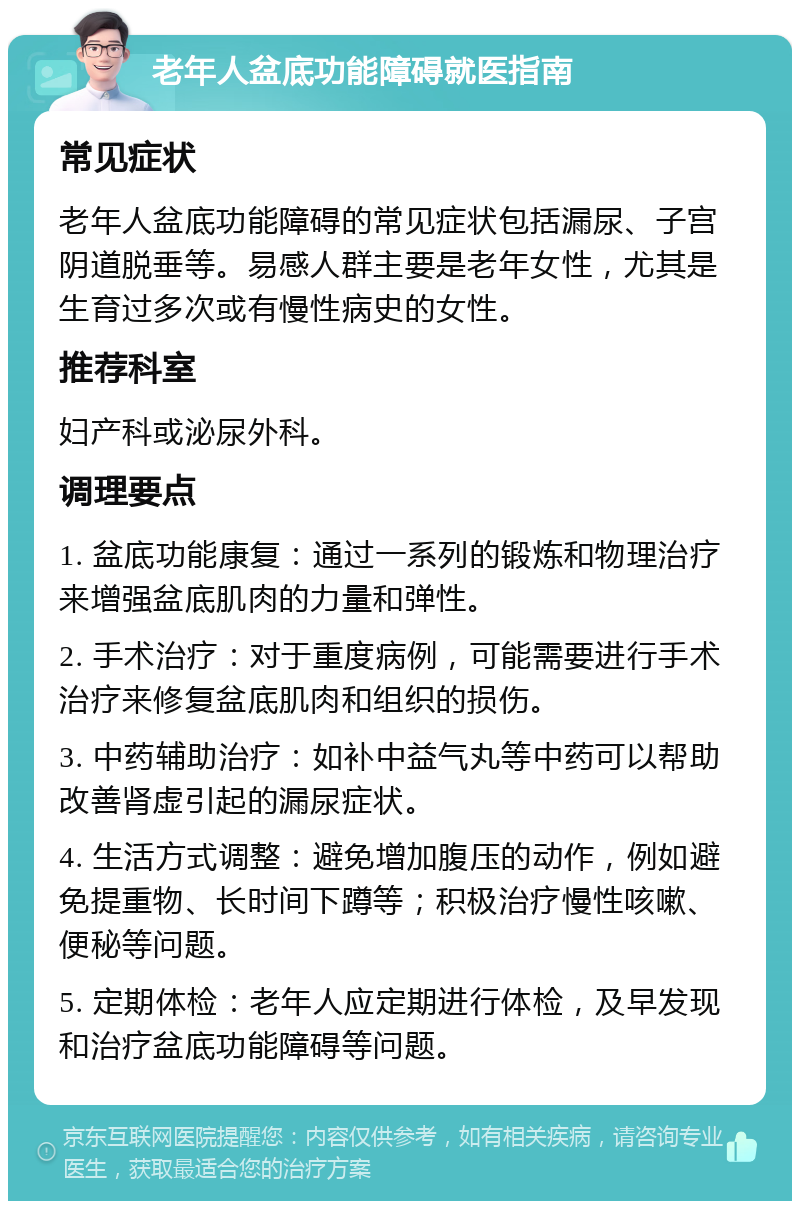 老年人盆底功能障碍就医指南 常见症状 老年人盆底功能障碍的常见症状包括漏尿、子宫阴道脱垂等。易感人群主要是老年女性，尤其是生育过多次或有慢性病史的女性。 推荐科室 妇产科或泌尿外科。 调理要点 1. 盆底功能康复：通过一系列的锻炼和物理治疗来增强盆底肌肉的力量和弹性。 2. 手术治疗：对于重度病例，可能需要进行手术治疗来修复盆底肌肉和组织的损伤。 3. 中药辅助治疗：如补中益气丸等中药可以帮助改善肾虚引起的漏尿症状。 4. 生活方式调整：避免增加腹压的动作，例如避免提重物、长时间下蹲等；积极治疗慢性咳嗽、便秘等问题。 5. 定期体检：老年人应定期进行体检，及早发现和治疗盆底功能障碍等问题。