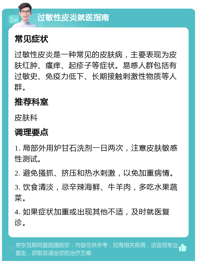 过敏性皮炎就医指南 常见症状 过敏性皮炎是一种常见的皮肤病，主要表现为皮肤红肿、瘙痒、起疹子等症状。易感人群包括有过敏史、免疫力低下、长期接触刺激性物质等人群。 推荐科室 皮肤科 调理要点 1. 局部外用炉甘石洗剂一日两次，注意皮肤敏感性测试。 2. 避免搔抓、挤压和热水刺激，以免加重病情。 3. 饮食清淡，忌辛辣海鲜、牛羊肉，多吃水果蔬菜。 4. 如果症状加重或出现其他不适，及时就医复诊。