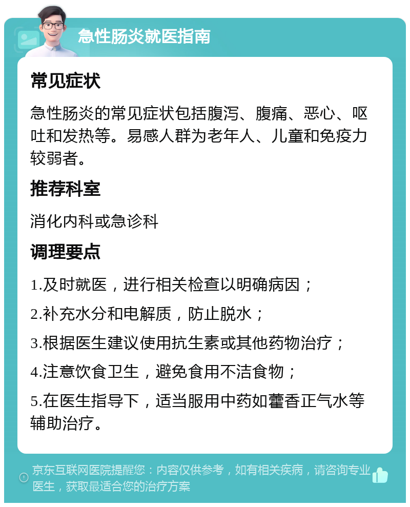 急性肠炎就医指南 常见症状 急性肠炎的常见症状包括腹泻、腹痛、恶心、呕吐和发热等。易感人群为老年人、儿童和免疫力较弱者。 推荐科室 消化内科或急诊科 调理要点 1.及时就医，进行相关检查以明确病因； 2.补充水分和电解质，防止脱水； 3.根据医生建议使用抗生素或其他药物治疗； 4.注意饮食卫生，避免食用不洁食物； 5.在医生指导下，适当服用中药如藿香正气水等辅助治疗。