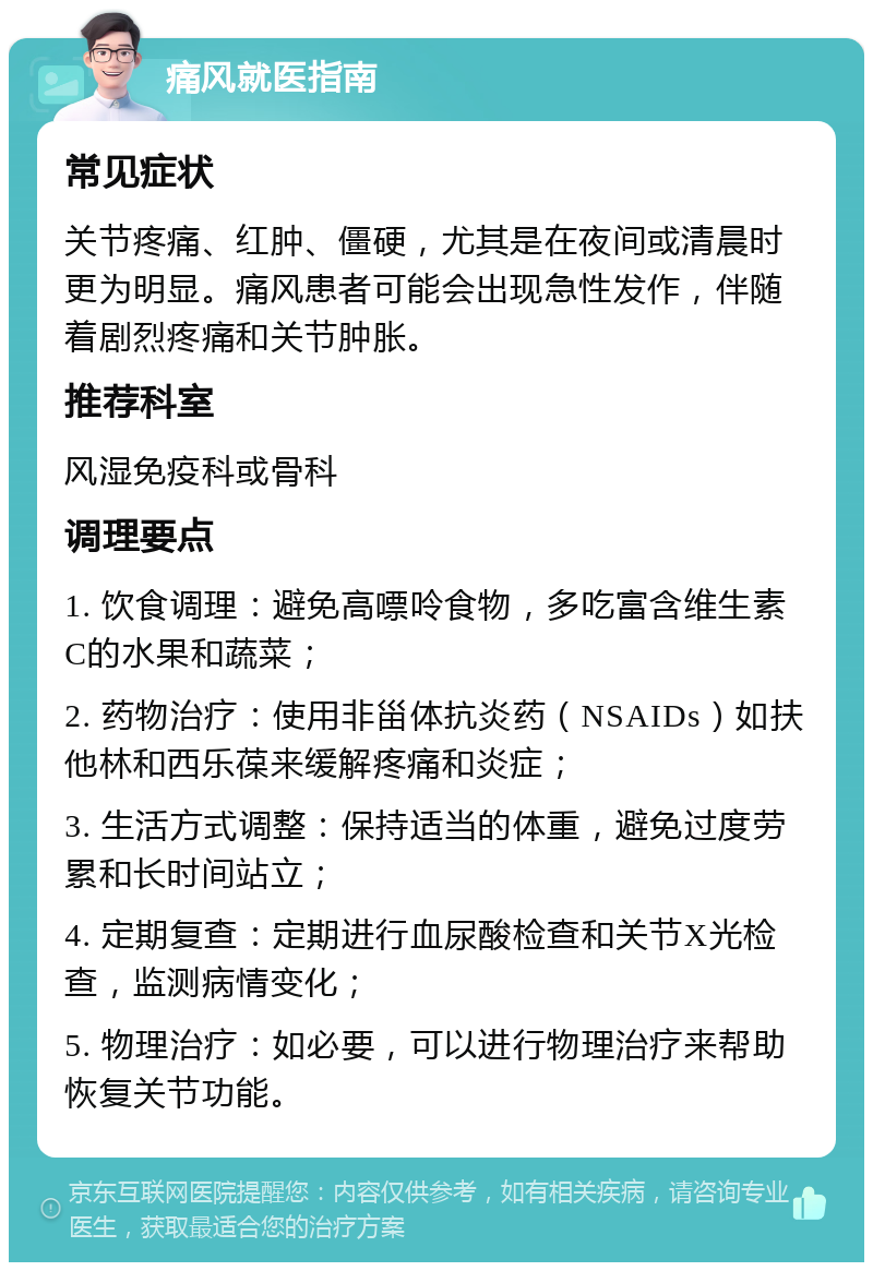 痛风就医指南 常见症状 关节疼痛、红肿、僵硬，尤其是在夜间或清晨时更为明显。痛风患者可能会出现急性发作，伴随着剧烈疼痛和关节肿胀。 推荐科室 风湿免疫科或骨科 调理要点 1. 饮食调理：避免高嘌呤食物，多吃富含维生素C的水果和蔬菜； 2. 药物治疗：使用非甾体抗炎药（NSAIDs）如扶他林和西乐葆来缓解疼痛和炎症； 3. 生活方式调整：保持适当的体重，避免过度劳累和长时间站立； 4. 定期复查：定期进行血尿酸检查和关节X光检查，监测病情变化； 5. 物理治疗：如必要，可以进行物理治疗来帮助恢复关节功能。