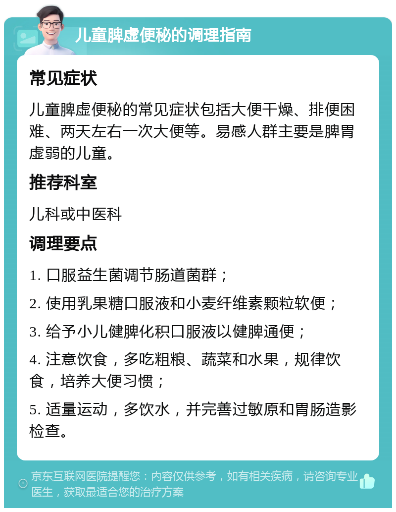 儿童脾虚便秘的调理指南 常见症状 儿童脾虚便秘的常见症状包括大便干燥、排便困难、两天左右一次大便等。易感人群主要是脾胃虚弱的儿童。 推荐科室 儿科或中医科 调理要点 1. 口服益生菌调节肠道菌群； 2. 使用乳果糖口服液和小麦纤维素颗粒软便； 3. 给予小儿健脾化积口服液以健脾通便； 4. 注意饮食，多吃粗粮、蔬菜和水果，规律饮食，培养大便习惯； 5. 适量运动，多饮水，并完善过敏原和胃肠造影检查。