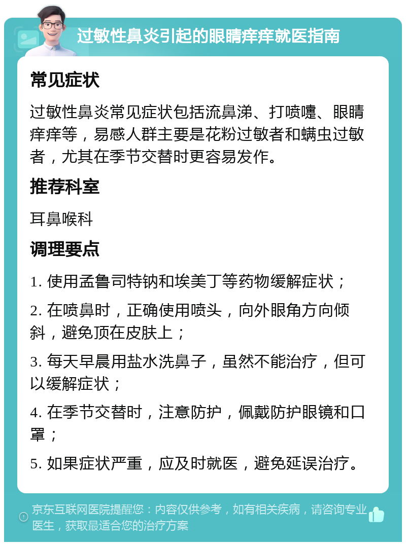 过敏性鼻炎引起的眼睛痒痒就医指南 常见症状 过敏性鼻炎常见症状包括流鼻涕、打喷嚏、眼睛痒痒等，易感人群主要是花粉过敏者和螨虫过敏者，尤其在季节交替时更容易发作。 推荐科室 耳鼻喉科 调理要点 1. 使用孟鲁司特钠和埃美丁等药物缓解症状； 2. 在喷鼻时，正确使用喷头，向外眼角方向倾斜，避免顶在皮肤上； 3. 每天早晨用盐水洗鼻子，虽然不能治疗，但可以缓解症状； 4. 在季节交替时，注意防护，佩戴防护眼镜和口罩； 5. 如果症状严重，应及时就医，避免延误治疗。