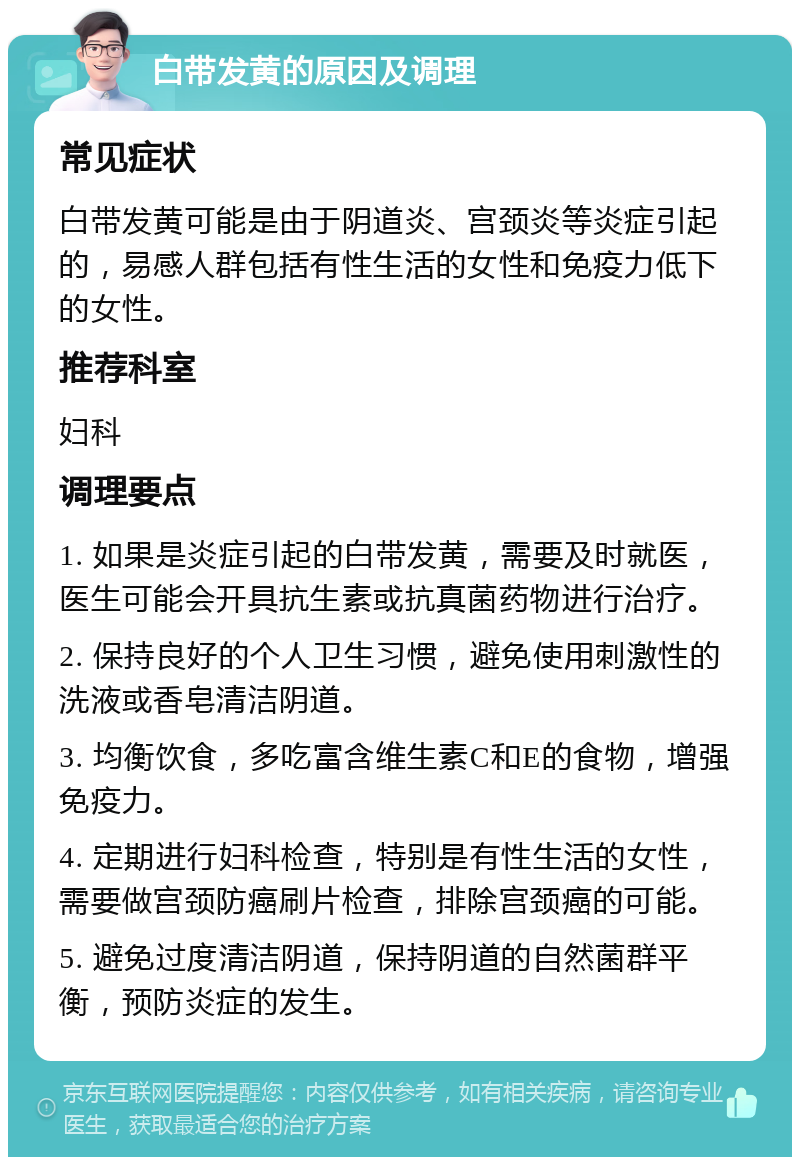 白带发黄的原因及调理 常见症状 白带发黄可能是由于阴道炎、宫颈炎等炎症引起的，易感人群包括有性生活的女性和免疫力低下的女性。 推荐科室 妇科 调理要点 1. 如果是炎症引起的白带发黄，需要及时就医，医生可能会开具抗生素或抗真菌药物进行治疗。 2. 保持良好的个人卫生习惯，避免使用刺激性的洗液或香皂清洁阴道。 3. 均衡饮食，多吃富含维生素C和E的食物，增强免疫力。 4. 定期进行妇科检查，特别是有性生活的女性，需要做宫颈防癌刷片检查，排除宫颈癌的可能。 5. 避免过度清洁阴道，保持阴道的自然菌群平衡，预防炎症的发生。