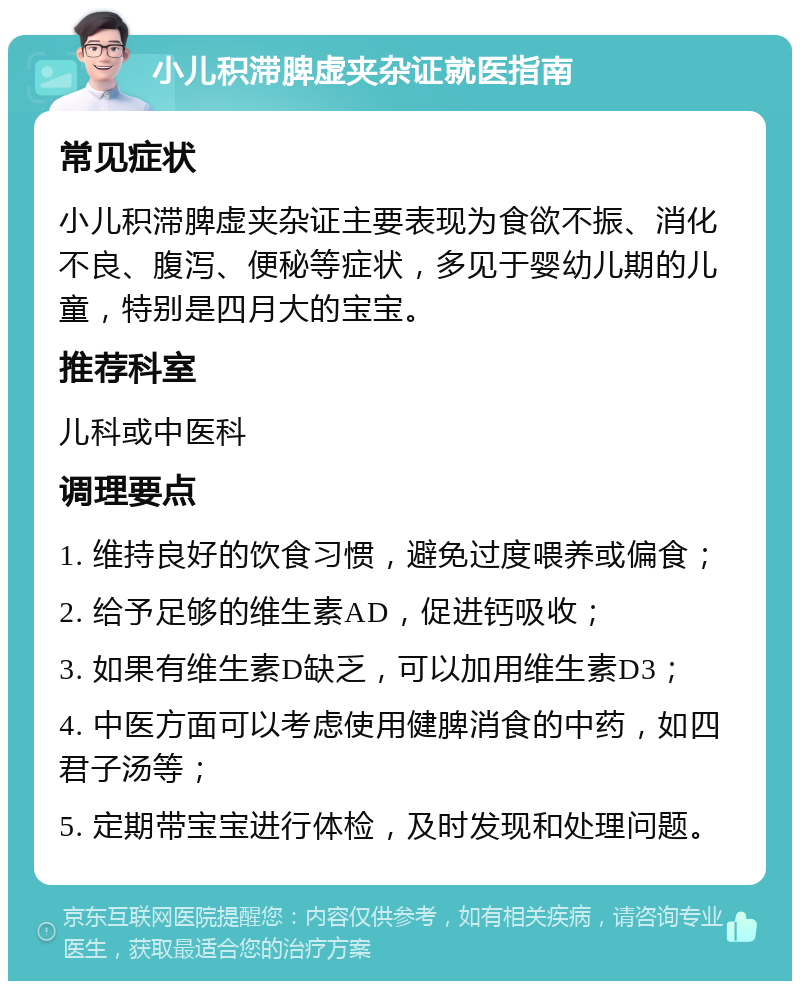 小儿积滞脾虚夹杂证就医指南 常见症状 小儿积滞脾虚夹杂证主要表现为食欲不振、消化不良、腹泻、便秘等症状，多见于婴幼儿期的儿童，特别是四月大的宝宝。 推荐科室 儿科或中医科 调理要点 1. 维持良好的饮食习惯，避免过度喂养或偏食； 2. 给予足够的维生素AD，促进钙吸收； 3. 如果有维生素D缺乏，可以加用维生素D3； 4. 中医方面可以考虑使用健脾消食的中药，如四君子汤等； 5. 定期带宝宝进行体检，及时发现和处理问题。