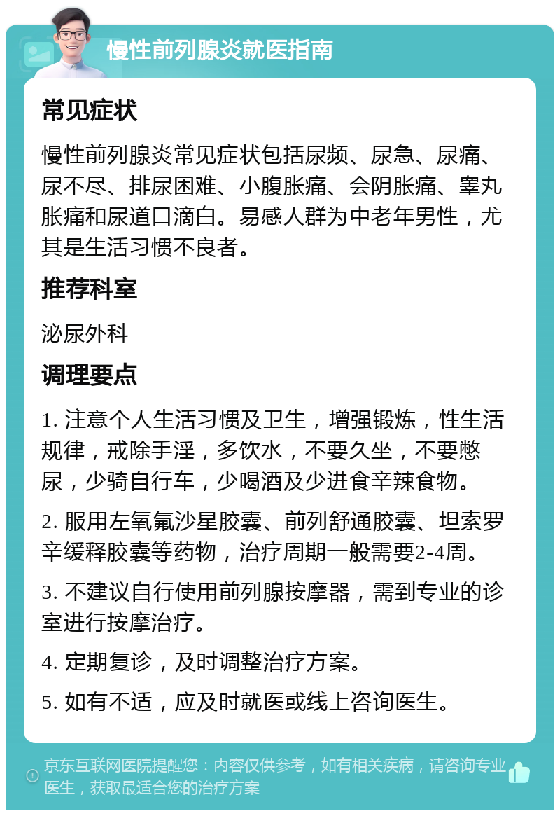 慢性前列腺炎就医指南 常见症状 慢性前列腺炎常见症状包括尿频、尿急、尿痛、尿不尽、排尿困难、小腹胀痛、会阴胀痛、睾丸胀痛和尿道口滴白。易感人群为中老年男性，尤其是生活习惯不良者。 推荐科室 泌尿外科 调理要点 1. 注意个人生活习惯及卫生，增强锻炼，性生活规律，戒除手淫，多饮水，不要久坐，不要憋尿，少骑自行车，少喝酒及少进食辛辣食物。 2. 服用左氧氟沙星胶囊、前列舒通胶囊、坦索罗辛缓释胶囊等药物，治疗周期一般需要2-4周。 3. 不建议自行使用前列腺按摩器，需到专业的诊室进行按摩治疗。 4. 定期复诊，及时调整治疗方案。 5. 如有不适，应及时就医或线上咨询医生。