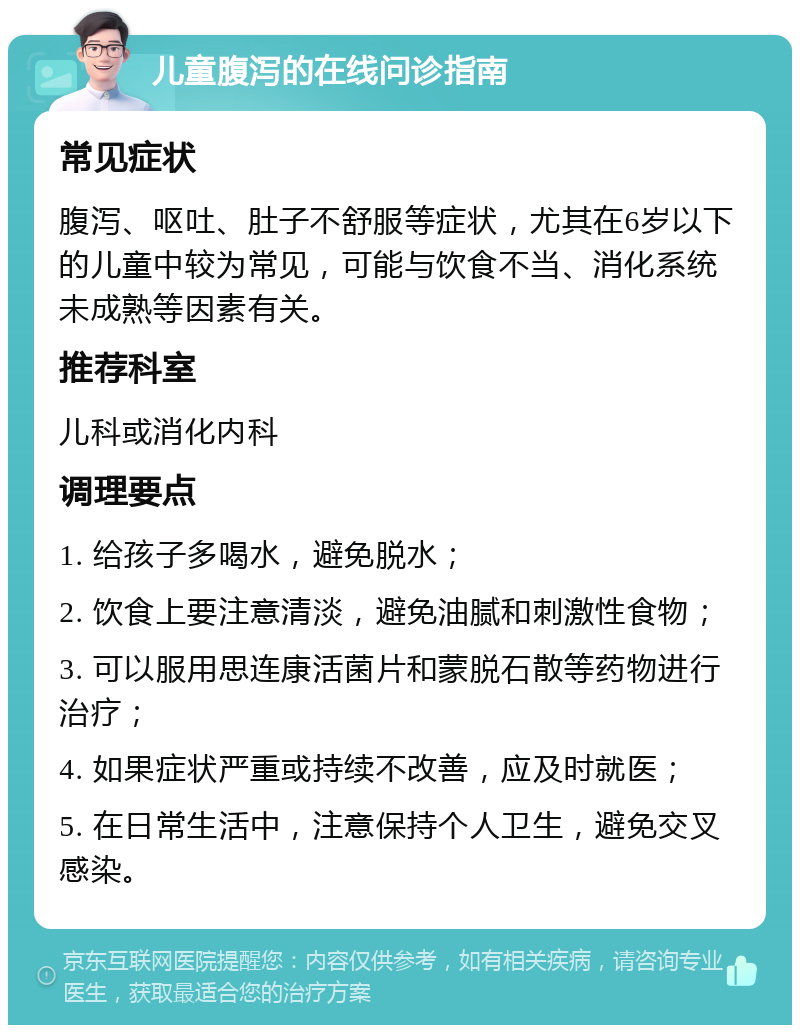 儿童腹泻的在线问诊指南 常见症状 腹泻、呕吐、肚子不舒服等症状，尤其在6岁以下的儿童中较为常见，可能与饮食不当、消化系统未成熟等因素有关。 推荐科室 儿科或消化内科 调理要点 1. 给孩子多喝水，避免脱水； 2. 饮食上要注意清淡，避免油腻和刺激性食物； 3. 可以服用思连康活菌片和蒙脱石散等药物进行治疗； 4. 如果症状严重或持续不改善，应及时就医； 5. 在日常生活中，注意保持个人卫生，避免交叉感染。