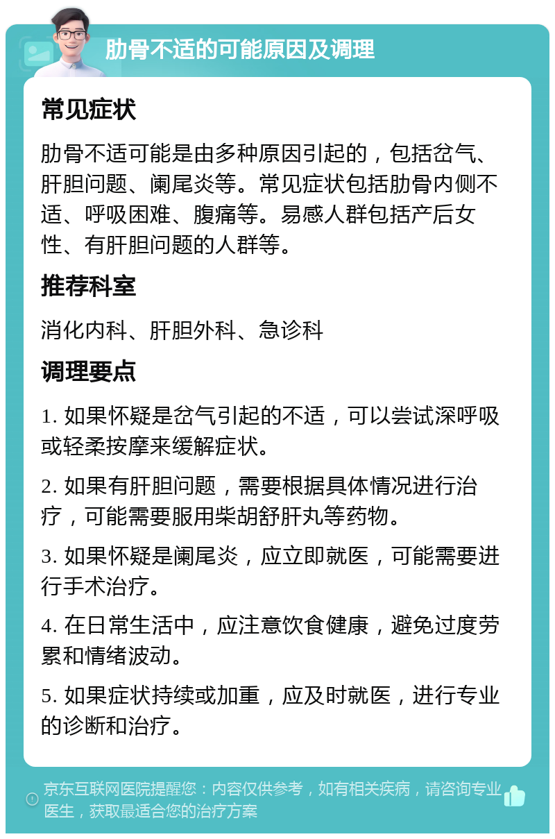 肋骨不适的可能原因及调理 常见症状 肋骨不适可能是由多种原因引起的，包括岔气、肝胆问题、阑尾炎等。常见症状包括肋骨内侧不适、呼吸困难、腹痛等。易感人群包括产后女性、有肝胆问题的人群等。 推荐科室 消化内科、肝胆外科、急诊科 调理要点 1. 如果怀疑是岔气引起的不适，可以尝试深呼吸或轻柔按摩来缓解症状。 2. 如果有肝胆问题，需要根据具体情况进行治疗，可能需要服用柴胡舒肝丸等药物。 3. 如果怀疑是阑尾炎，应立即就医，可能需要进行手术治疗。 4. 在日常生活中，应注意饮食健康，避免过度劳累和情绪波动。 5. 如果症状持续或加重，应及时就医，进行专业的诊断和治疗。