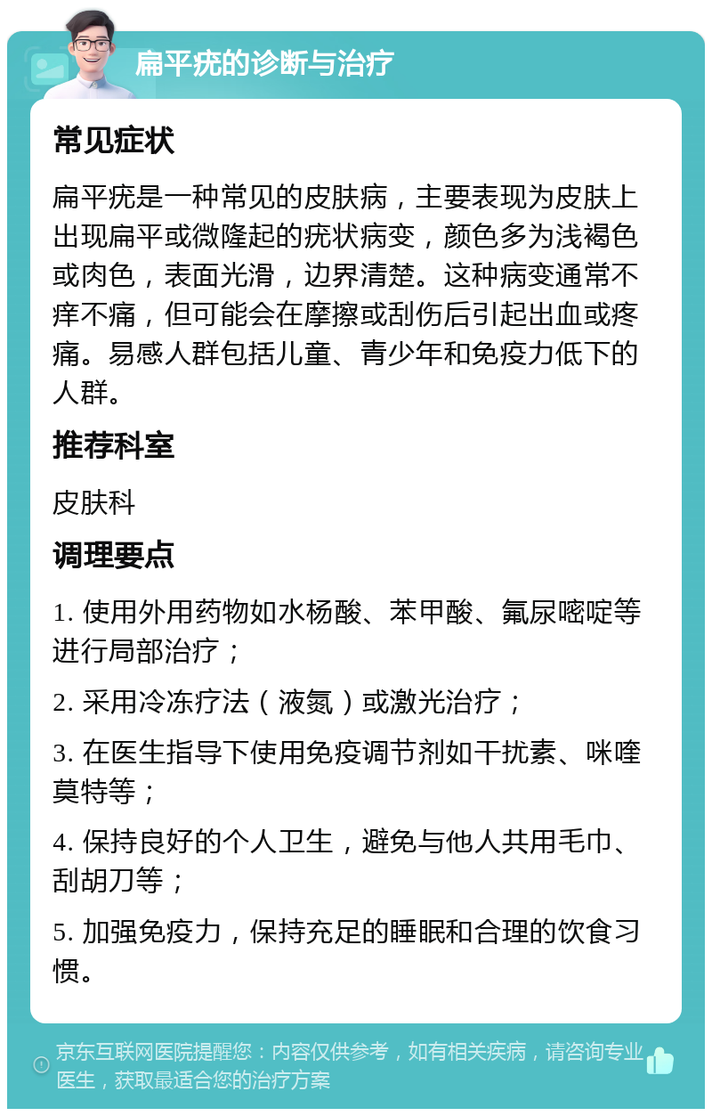 扁平疣的诊断与治疗 常见症状 扁平疣是一种常见的皮肤病，主要表现为皮肤上出现扁平或微隆起的疣状病变，颜色多为浅褐色或肉色，表面光滑，边界清楚。这种病变通常不痒不痛，但可能会在摩擦或刮伤后引起出血或疼痛。易感人群包括儿童、青少年和免疫力低下的人群。 推荐科室 皮肤科 调理要点 1. 使用外用药物如水杨酸、苯甲酸、氟尿嘧啶等进行局部治疗； 2. 采用冷冻疗法（液氮）或激光治疗； 3. 在医生指导下使用免疫调节剂如干扰素、咪喹莫特等； 4. 保持良好的个人卫生，避免与他人共用毛巾、刮胡刀等； 5. 加强免疫力，保持充足的睡眠和合理的饮食习惯。