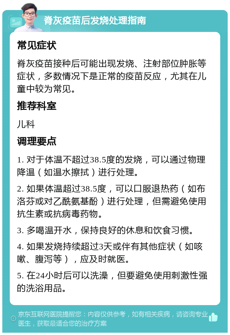 脊灰疫苗后发烧处理指南 常见症状 脊灰疫苗接种后可能出现发烧、注射部位肿胀等症状，多数情况下是正常的疫苗反应，尤其在儿童中较为常见。 推荐科室 儿科 调理要点 1. 对于体温不超过38.5度的发烧，可以通过物理降温（如温水擦拭）进行处理。 2. 如果体温超过38.5度，可以口服退热药（如布洛芬或对乙酰氨基酚）进行处理，但需避免使用抗生素或抗病毒药物。 3. 多喝温开水，保持良好的休息和饮食习惯。 4. 如果发烧持续超过3天或伴有其他症状（如咳嗽、腹泻等），应及时就医。 5. 在24小时后可以洗澡，但要避免使用刺激性强的洗浴用品。