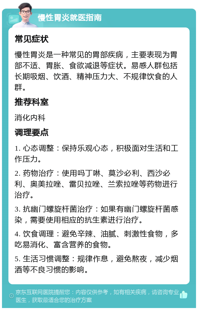 慢性胃炎就医指南 常见症状 慢性胃炎是一种常见的胃部疾病，主要表现为胃部不适、胃胀、食欲减退等症状。易感人群包括长期吸烟、饮酒、精神压力大、不规律饮食的人群。 推荐科室 消化内科 调理要点 1. 心态调整：保持乐观心态，积极面对生活和工作压力。 2. 药物治疗：使用吗丁啉、莫沙必利、西沙必利、奥美拉唑、雷贝拉唑、兰索拉唑等药物进行治疗。 3. 抗幽门螺旋杆菌治疗：如果有幽门螺旋杆菌感染，需要使用相应的抗生素进行治疗。 4. 饮食调理：避免辛辣、油腻、刺激性食物，多吃易消化、富含营养的食物。 5. 生活习惯调整：规律作息，避免熬夜，减少烟酒等不良习惯的影响。