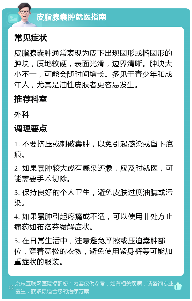 皮脂腺囊肿就医指南 常见症状 皮脂腺囊肿通常表现为皮下出现圆形或椭圆形的肿块，质地较硬，表面光滑，边界清晰。肿块大小不一，可能会随时间增长。多见于青少年和成年人，尤其是油性皮肤者更容易发生。 推荐科室 外科 调理要点 1. 不要挤压或刺破囊肿，以免引起感染或留下疤痕。 2. 如果囊肿较大或有感染迹象，应及时就医，可能需要手术切除。 3. 保持良好的个人卫生，避免皮肤过度油腻或污染。 4. 如果囊肿引起疼痛或不适，可以使用非处方止痛药如布洛芬缓解症状。 5. 在日常生活中，注意避免摩擦或压迫囊肿部位，穿着宽松的衣物，避免使用紧身裤等可能加重症状的服装。