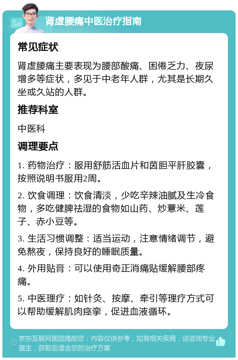 肾虚腰痛中医治疗指南 常见症状 肾虚腰痛主要表现为腰部酸痛、困倦乏力、夜尿增多等症状，多见于中老年人群，尤其是长期久坐或久站的人群。 推荐科室 中医科 调理要点 1. 药物治疗：服用舒筋活血片和茵胆平肝胶囊，按照说明书服用2周。 2. 饮食调理：饮食清淡，少吃辛辣油腻及生冷食物，多吃健脾祛湿的食物如山药、炒薏米、莲子、赤小豆等。 3. 生活习惯调整：适当运动，注意情绪调节，避免熬夜，保持良好的睡眠质量。 4. 外用贴膏：可以使用奇正消痛贴缓解腰部疼痛。 5. 中医理疗：如针灸、按摩、牵引等理疗方式可以帮助缓解肌肉痉挛，促进血液循环。