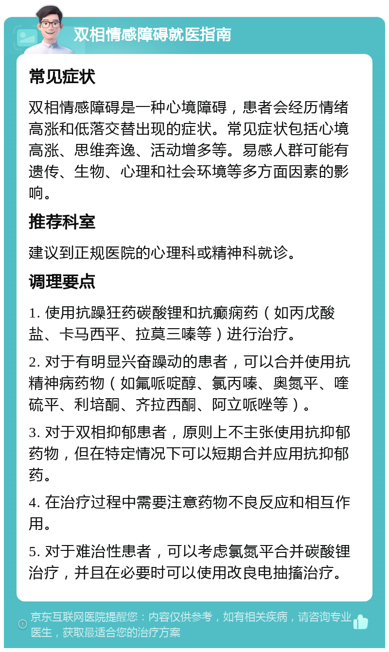 双相情感障碍就医指南 常见症状 双相情感障碍是一种心境障碍，患者会经历情绪高涨和低落交替出现的症状。常见症状包括心境高涨、思维奔逸、活动增多等。易感人群可能有遗传、生物、心理和社会环境等多方面因素的影响。 推荐科室 建议到正规医院的心理科或精神科就诊。 调理要点 1. 使用抗躁狂药碳酸锂和抗癫痫药（如丙戊酸盐、卡马西平、拉莫三嗪等）进行治疗。 2. 对于有明显兴奋躁动的患者，可以合并使用抗精神病药物（如氟哌啶醇、氯丙嗪、奥氮平、喹硫平、利培酮、齐拉西酮、阿立哌唑等）。 3. 对于双相抑郁患者，原则上不主张使用抗抑郁药物，但在特定情况下可以短期合并应用抗抑郁药。 4. 在治疗过程中需要注意药物不良反应和相互作用。 5. 对于难治性患者，可以考虑氯氮平合并碳酸锂治疗，并且在必要时可以使用改良电抽搐治疗。