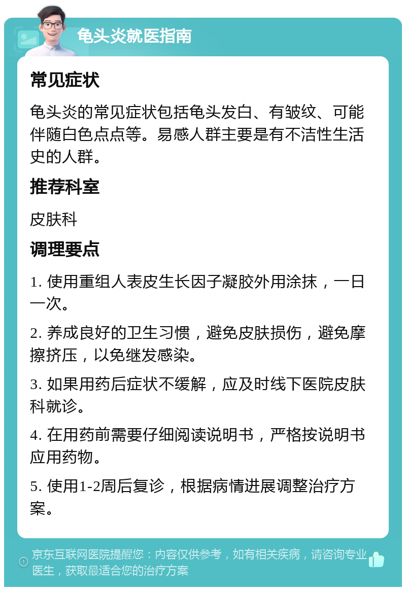 龟头炎就医指南 常见症状 龟头炎的常见症状包括龟头发白、有皱纹、可能伴随白色点点等。易感人群主要是有不洁性生活史的人群。 推荐科室 皮肤科 调理要点 1. 使用重组人表皮生长因子凝胶外用涂抹，一日一次。 2. 养成良好的卫生习惯，避免皮肤损伤，避免摩擦挤压，以免继发感染。 3. 如果用药后症状不缓解，应及时线下医院皮肤科就诊。 4. 在用药前需要仔细阅读说明书，严格按说明书应用药物。 5. 使用1-2周后复诊，根据病情进展调整治疗方案。