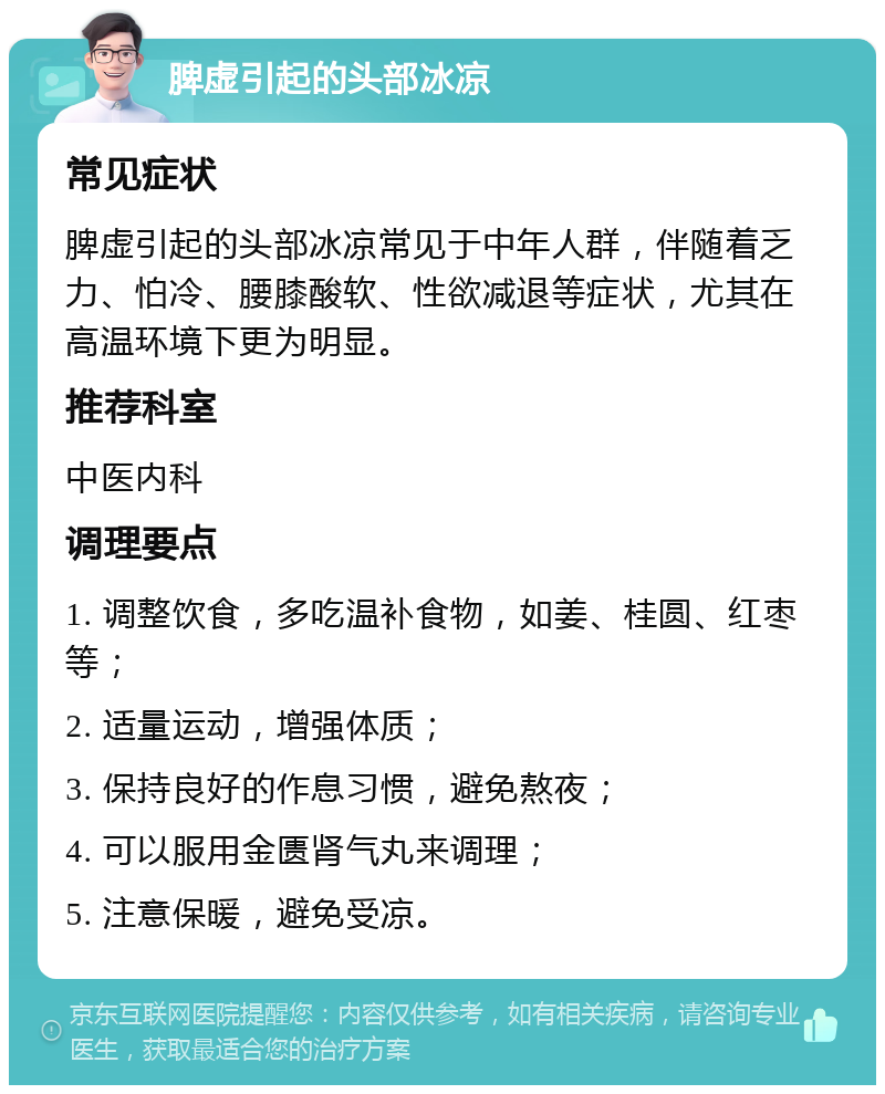 脾虚引起的头部冰凉 常见症状 脾虚引起的头部冰凉常见于中年人群，伴随着乏力、怕冷、腰膝酸软、性欲减退等症状，尤其在高温环境下更为明显。 推荐科室 中医内科 调理要点 1. 调整饮食，多吃温补食物，如姜、桂圆、红枣等； 2. 适量运动，增强体质； 3. 保持良好的作息习惯，避免熬夜； 4. 可以服用金匮肾气丸来调理； 5. 注意保暖，避免受凉。