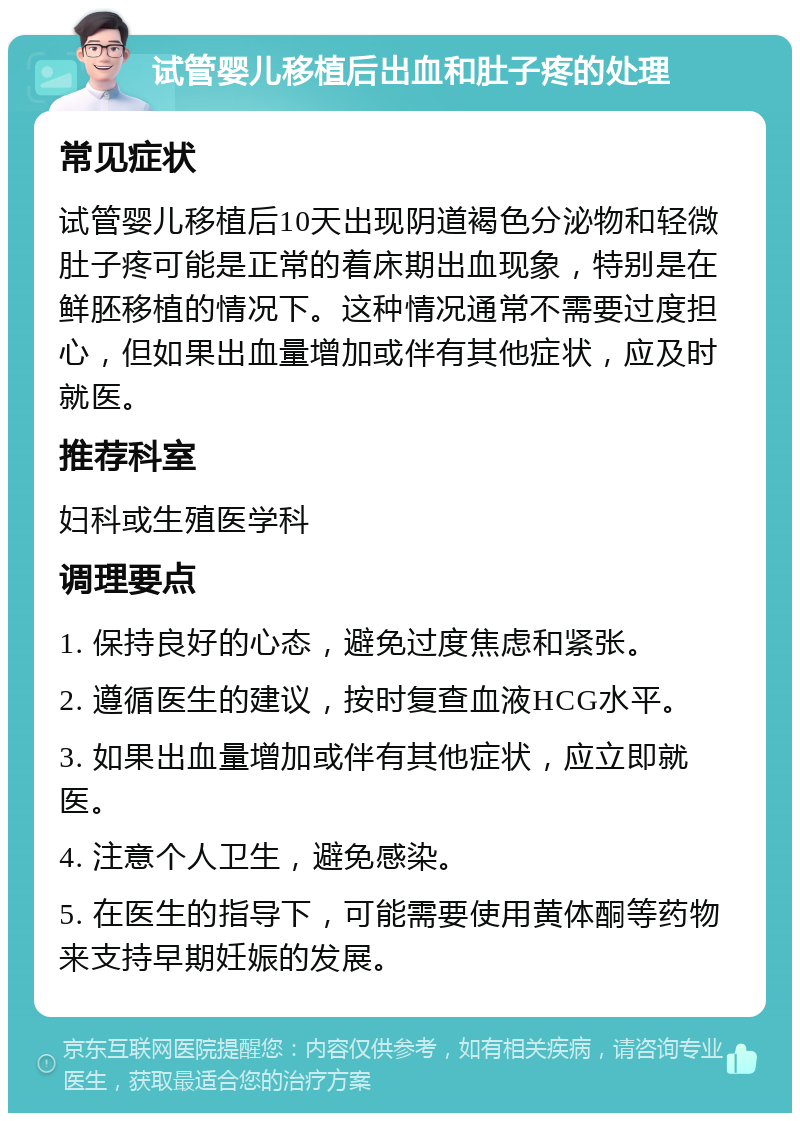 试管婴儿移植后出血和肚子疼的处理 常见症状 试管婴儿移植后10天出现阴道褐色分泌物和轻微肚子疼可能是正常的着床期出血现象，特别是在鲜胚移植的情况下。这种情况通常不需要过度担心，但如果出血量增加或伴有其他症状，应及时就医。 推荐科室 妇科或生殖医学科 调理要点 1. 保持良好的心态，避免过度焦虑和紧张。 2. 遵循医生的建议，按时复查血液HCG水平。 3. 如果出血量增加或伴有其他症状，应立即就医。 4. 注意个人卫生，避免感染。 5. 在医生的指导下，可能需要使用黄体酮等药物来支持早期妊娠的发展。