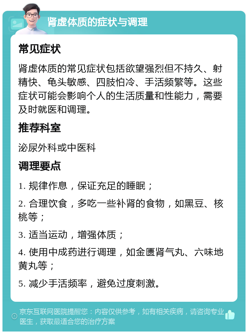 肾虚体质的症状与调理 常见症状 肾虚体质的常见症状包括欲望强烈但不持久、射精快、龟头敏感、四肢怕冷、手活频繁等。这些症状可能会影响个人的生活质量和性能力，需要及时就医和调理。 推荐科室 泌尿外科或中医科 调理要点 1. 规律作息，保证充足的睡眠； 2. 合理饮食，多吃一些补肾的食物，如黑豆、核桃等； 3. 适当运动，增强体质； 4. 使用中成药进行调理，如金匮肾气丸、六味地黄丸等； 5. 减少手活频率，避免过度刺激。