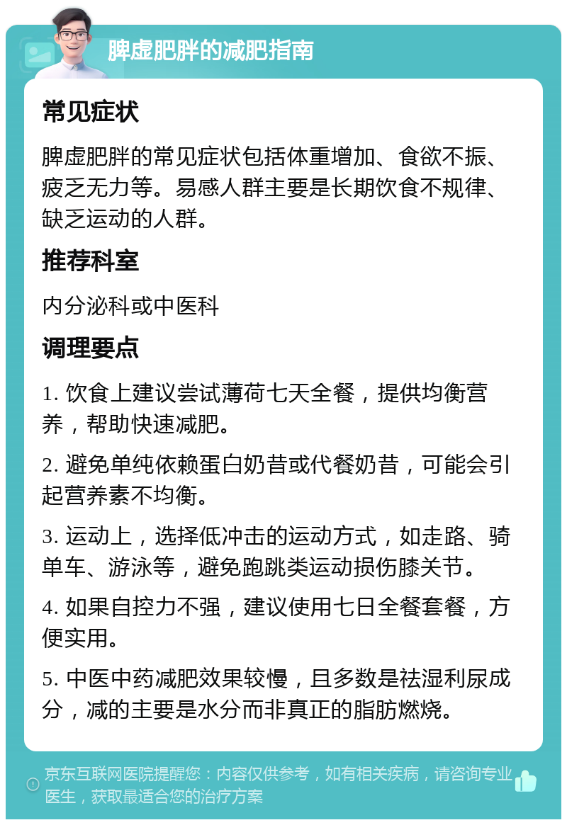 脾虚肥胖的减肥指南 常见症状 脾虚肥胖的常见症状包括体重增加、食欲不振、疲乏无力等。易感人群主要是长期饮食不规律、缺乏运动的人群。 推荐科室 内分泌科或中医科 调理要点 1. 饮食上建议尝试薄荷七天全餐，提供均衡营养，帮助快速减肥。 2. 避免单纯依赖蛋白奶昔或代餐奶昔，可能会引起营养素不均衡。 3. 运动上，选择低冲击的运动方式，如走路、骑单车、游泳等，避免跑跳类运动损伤膝关节。 4. 如果自控力不强，建议使用七日全餐套餐，方便实用。 5. 中医中药减肥效果较慢，且多数是祛湿利尿成分，减的主要是水分而非真正的脂肪燃烧。