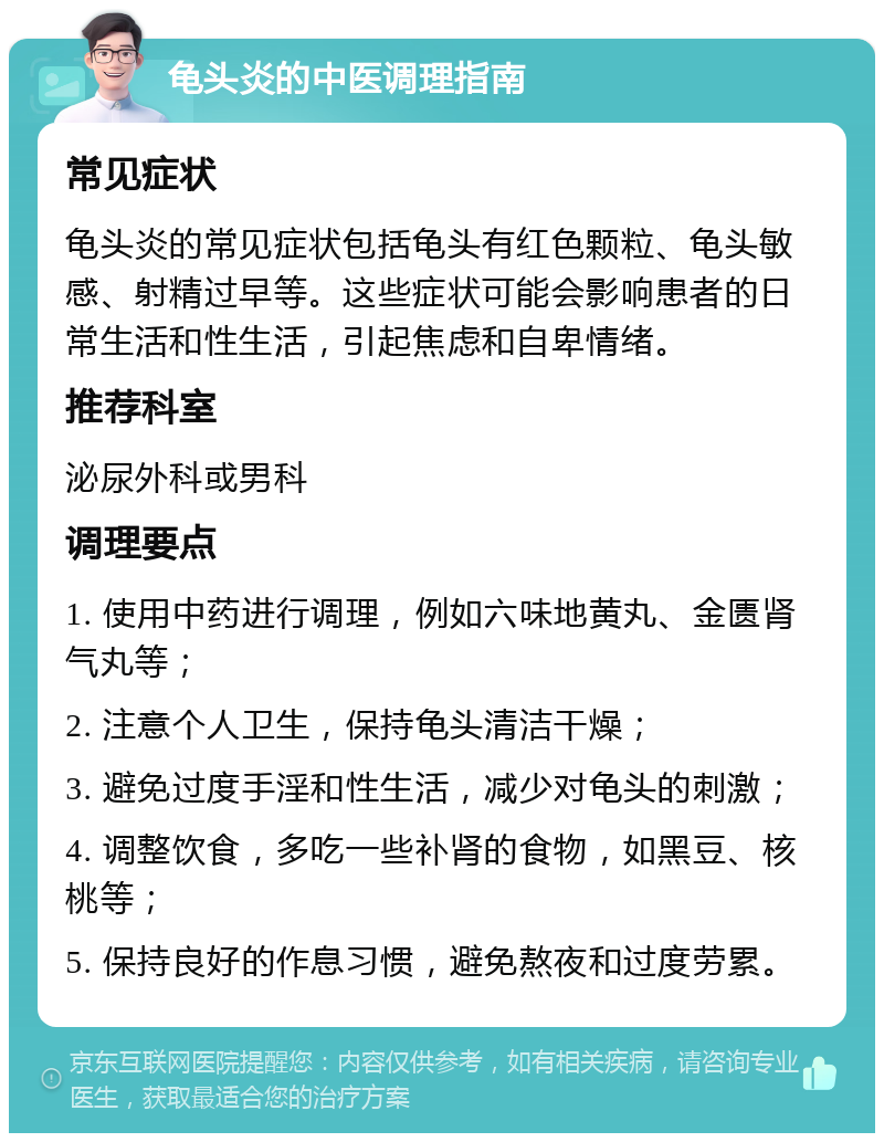 龟头炎的中医调理指南 常见症状 龟头炎的常见症状包括龟头有红色颗粒、龟头敏感、射精过早等。这些症状可能会影响患者的日常生活和性生活，引起焦虑和自卑情绪。 推荐科室 泌尿外科或男科 调理要点 1. 使用中药进行调理，例如六味地黄丸、金匮肾气丸等； 2. 注意个人卫生，保持龟头清洁干燥； 3. 避免过度手淫和性生活，减少对龟头的刺激； 4. 调整饮食，多吃一些补肾的食物，如黑豆、核桃等； 5. 保持良好的作息习惯，避免熬夜和过度劳累。