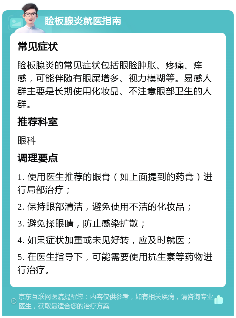 睑板腺炎就医指南 常见症状 睑板腺炎的常见症状包括眼睑肿胀、疼痛、痒感，可能伴随有眼屎增多、视力模糊等。易感人群主要是长期使用化妆品、不注意眼部卫生的人群。 推荐科室 眼科 调理要点 1. 使用医生推荐的眼膏（如上面提到的药膏）进行局部治疗； 2. 保持眼部清洁，避免使用不洁的化妆品； 3. 避免揉眼睛，防止感染扩散； 4. 如果症状加重或未见好转，应及时就医； 5. 在医生指导下，可能需要使用抗生素等药物进行治疗。