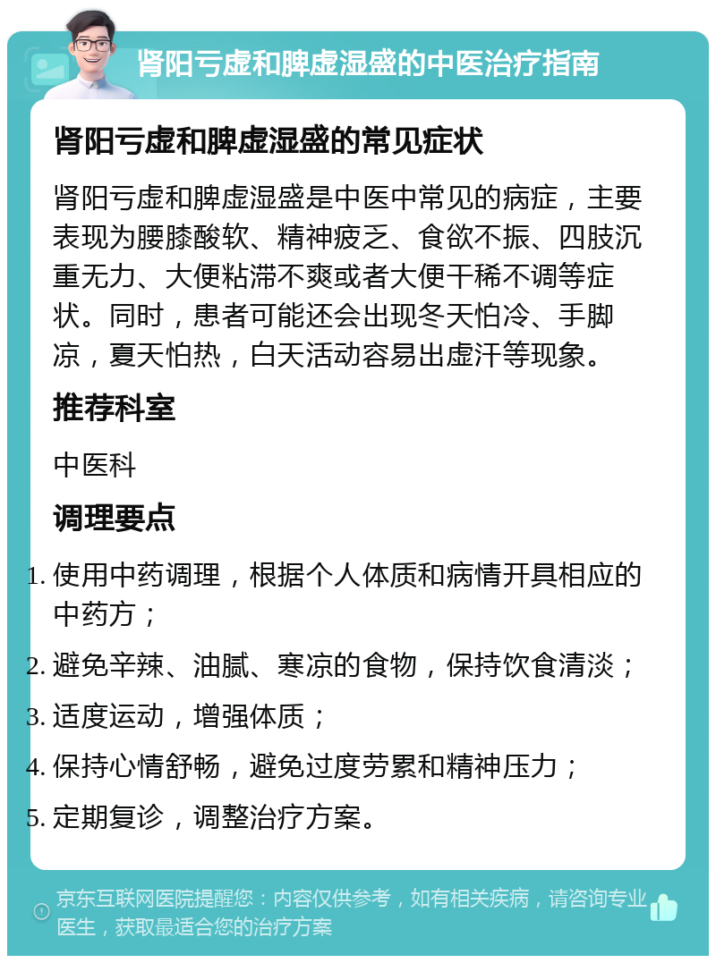 肾阳亏虚和脾虚湿盛的中医治疗指南 肾阳亏虚和脾虚湿盛的常见症状 肾阳亏虚和脾虚湿盛是中医中常见的病症，主要表现为腰膝酸软、精神疲乏、食欲不振、四肢沉重无力、大便粘滞不爽或者大便干稀不调等症状。同时，患者可能还会出现冬天怕冷、手脚凉，夏天怕热，白天活动容易出虚汗等现象。 推荐科室 中医科 调理要点 使用中药调理，根据个人体质和病情开具相应的中药方； 避免辛辣、油腻、寒凉的食物，保持饮食清淡； 适度运动，增强体质； 保持心情舒畅，避免过度劳累和精神压力； 定期复诊，调整治疗方案。