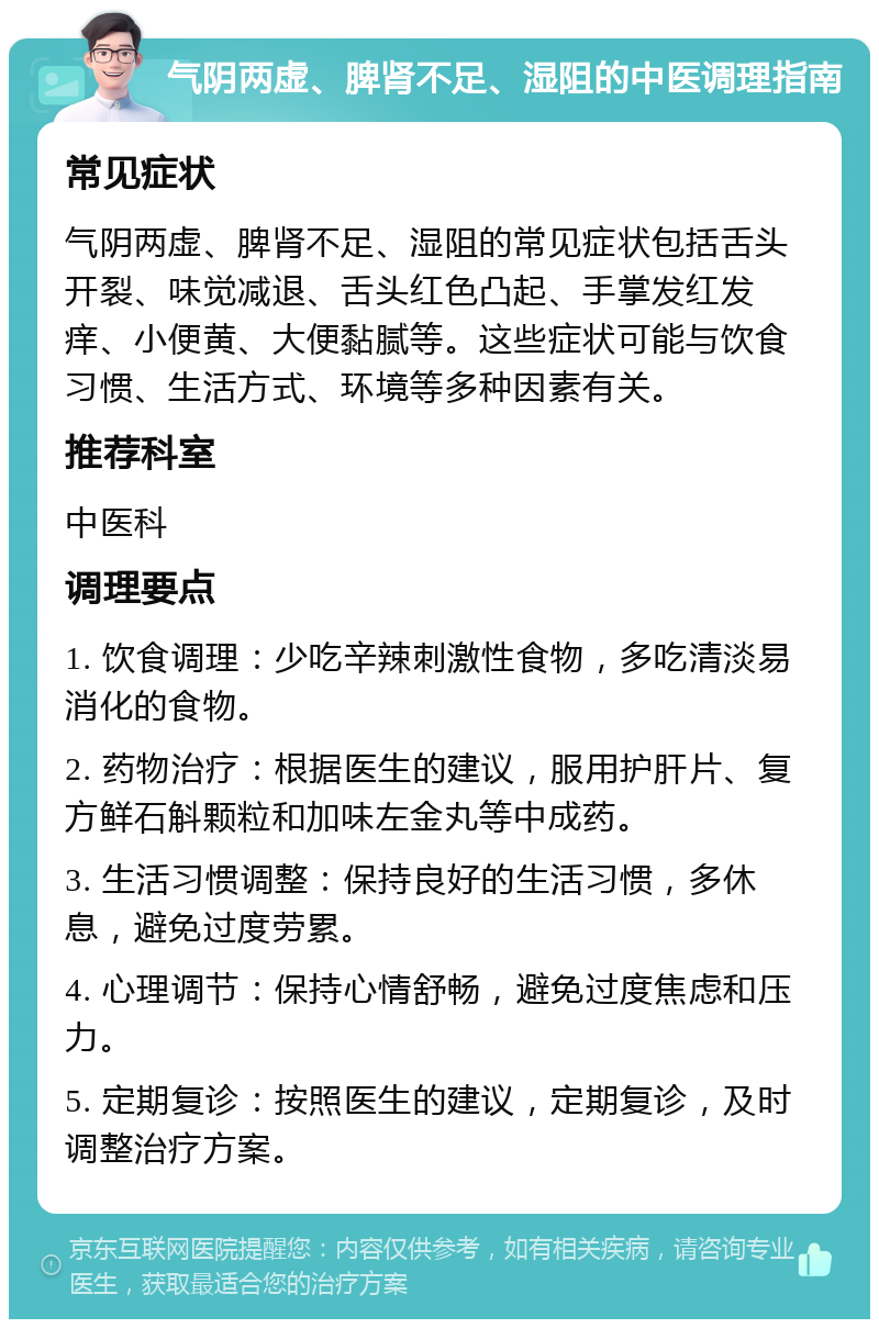 气阴两虚、脾肾不足、湿阻的中医调理指南 常见症状 气阴两虚、脾肾不足、湿阻的常见症状包括舌头开裂、味觉减退、舌头红色凸起、手掌发红发痒、小便黄、大便黏腻等。这些症状可能与饮食习惯、生活方式、环境等多种因素有关。 推荐科室 中医科 调理要点 1. 饮食调理：少吃辛辣刺激性食物，多吃清淡易消化的食物。 2. 药物治疗：根据医生的建议，服用护肝片、复方鲜石斛颗粒和加味左金丸等中成药。 3. 生活习惯调整：保持良好的生活习惯，多休息，避免过度劳累。 4. 心理调节：保持心情舒畅，避免过度焦虑和压力。 5. 定期复诊：按照医生的建议，定期复诊，及时调整治疗方案。