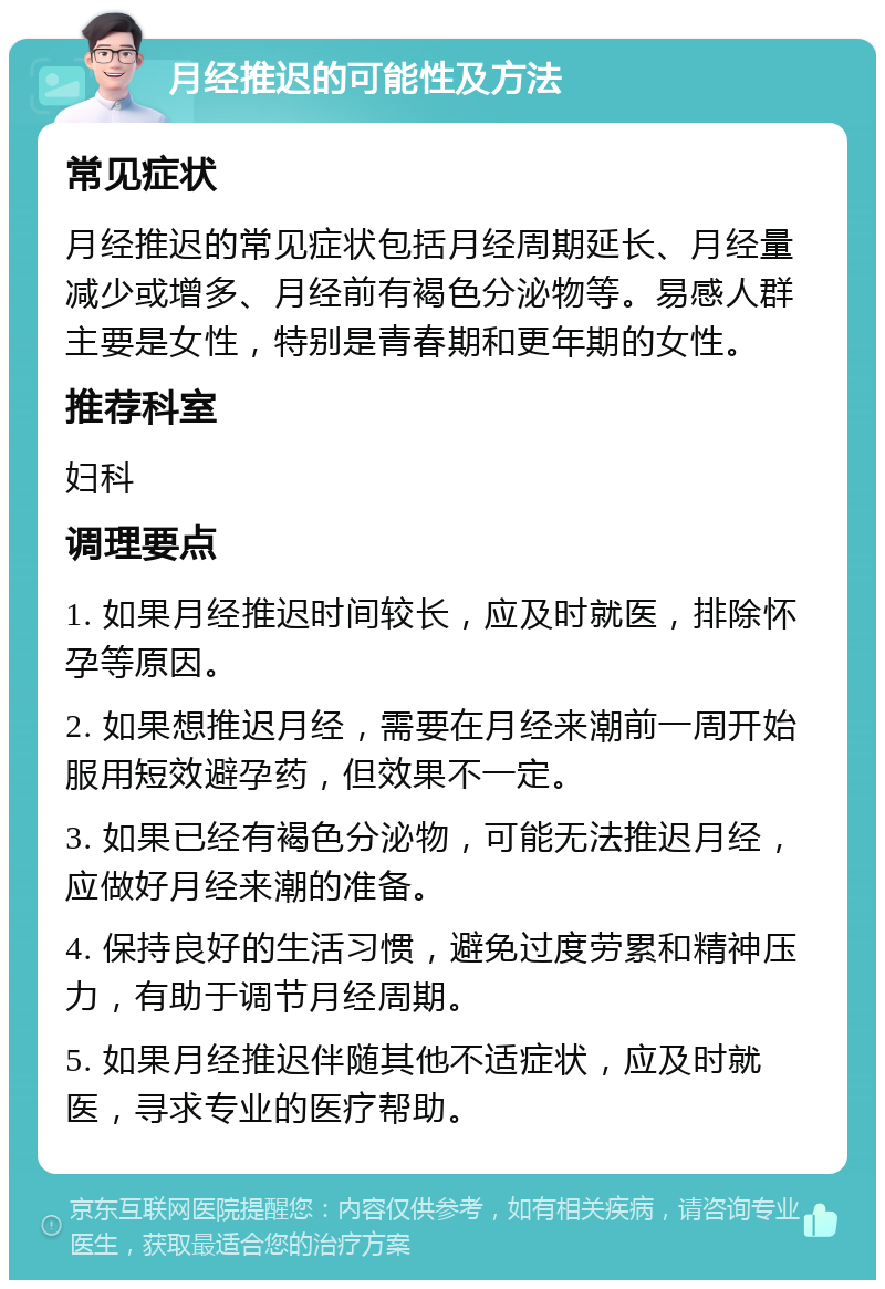 月经推迟的可能性及方法 常见症状 月经推迟的常见症状包括月经周期延长、月经量减少或增多、月经前有褐色分泌物等。易感人群主要是女性，特别是青春期和更年期的女性。 推荐科室 妇科 调理要点 1. 如果月经推迟时间较长，应及时就医，排除怀孕等原因。 2. 如果想推迟月经，需要在月经来潮前一周开始服用短效避孕药，但效果不一定。 3. 如果已经有褐色分泌物，可能无法推迟月经，应做好月经来潮的准备。 4. 保持良好的生活习惯，避免过度劳累和精神压力，有助于调节月经周期。 5. 如果月经推迟伴随其他不适症状，应及时就医，寻求专业的医疗帮助。